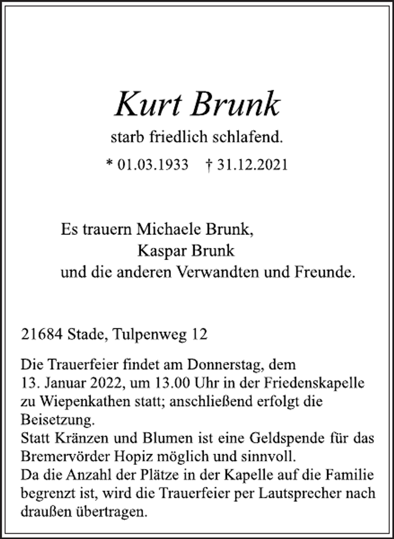 <p>Kurt Brunk<br />starb friedlich schlafend.<br />* 01.03.1933 † 31.12.2021<br />Es trauern Michaele Brunk,<br />Kaspar Brunk<br />und die anderen Verwandten und Freunde.<br />21684 Stade, Tulpenweg 12<br />Die Trauerfeier findet am Donnerstag, dem<br />13. Januar 2022, um 13.00 Uhr in der Friedenskapelle<br />zu Wiepenkathen statt; anschließend erfolgt die<br />Beisetzung.<br />Statt Kränzen und Blumen ist eine Geldspende für das<br />Bremervörder Hopiz möglich und sinnvoll.<br />Da die Anzahl der Plätze in der Kapelle auf die Familie<br />begrenzt ist, wird die Trauerfeier per Lautsprecher nach<br />draußen übertragen.</p>