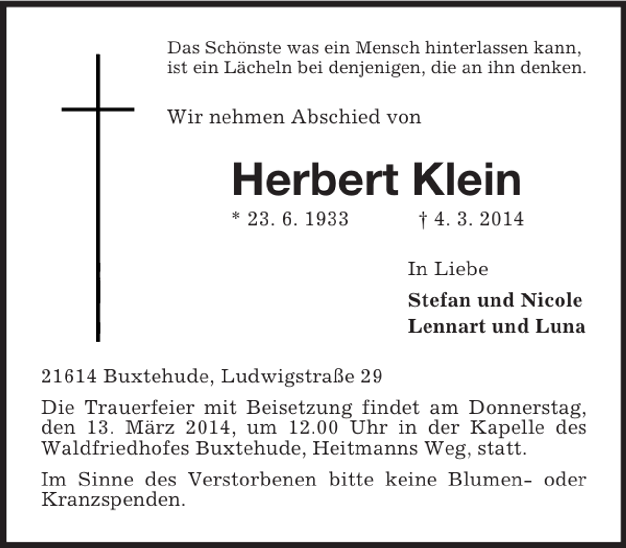 <p>Das Schönste was ein Mensch hinterlassen kann,<br />ist ein Lächeln bei denjenigen, die an ihn denken.<br />Wir nehmen Abschied von<br />Herbert Klein<br />* 23. 6. 1933 † 4. 3. 2014<br />In Liebe<br />Stefan und Nicole<br />Lennart und Luna<br />21614 Buxtehude, Ludwigstraße 29<br />Die Trauerfeier mit Beisetzung findet am Donnerstag, den 13. März 2014, um 12.00 Uhr in der Kapelle des Waldfriedhofes Buxtehude, Heitmanns Weg, statt.<br />Im Sinne des Verstorbenen bitte keine Blumen- oder Kranzspenden.</p>