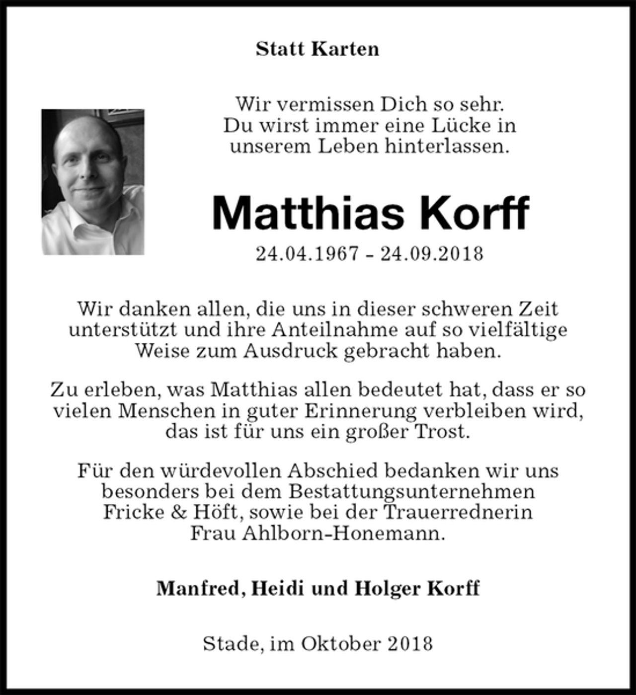 <p>Statt Karten<br />Wir vermissen Dich so sehr.<br />Du wirst immer eine Lücke in<br />unserem Leben hinterlassen.<br />Matthias Korff<br />24.04.1967 - 24.09.2018<br />Wir danken allen, die uns in dieser schweren Zeit<br />unterstützt und ihre Anteilnahme auf so vielfältige<br />Weise zum Ausdruck gebracht haben.<br />Zu erleben, was Matthias allen bedeutet hat, dass er so vielen Menschen in guter Erinnerung verbleiben wird, das ist für uns ein großer Trost.<br />Für den würdevollen Abschied bedanken wir uns<br />besonders bei dem Bestattungsunternehmen<br />Fricke &amp; Höft, sowie bei der Trauerrednerin<br />Frau Ahlborn-Honemann.<br />Manfred, Heidi und Holger Korff<br />Stade, im Oktober 2018</p>