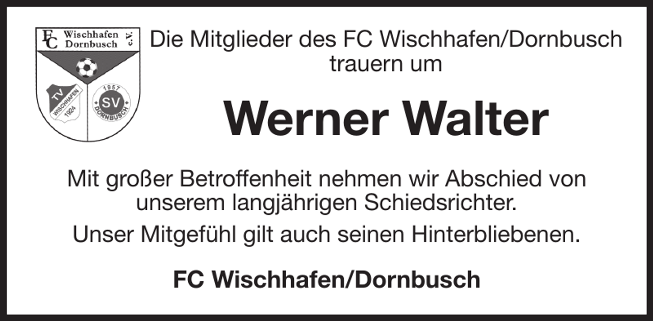 <p>Die Mitglieder des FC Wischhafen/Dornbusch trauern um<br />Werner Walter<br />Mit großer Betroffenheit nehmen wir Abschied von<br />unserem langjährigen Schiedsrichter.<br />Unser Mitgefühl gilt auch seinen Hinterbliebenen.<br />FC Wischhafen/Dornbusch</p>