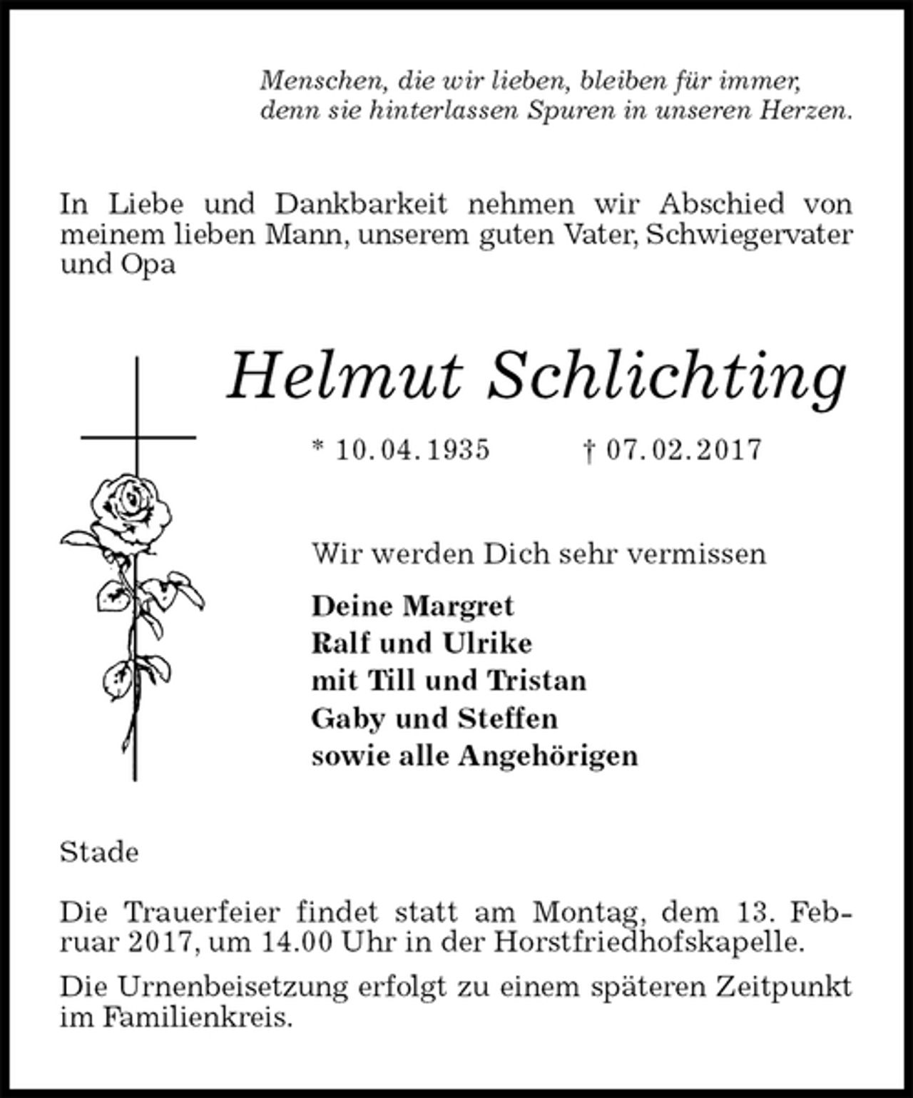 <p>Menschen, die wir lieben, bleiben für immer,<br />denn sie hinterlassen Spuren in unseren Herzen.<br />In Liebe und Dankbarkeit nehmen wir Abschied von<br />meinem lieben Mann, unserem guten Vater, Schwiegervater und Opa<br />Helmut Schlichting<br />* 10. 04. 1935 † 07. 02. 2017<br />Wir werden Dich sehr vermissen<br />Deine Margret<br />Ralf und Ulrike<br />mit Till und Tristan<br />Gaby und Steffen<br />sowie alle Angehörigen<br />Stade</p><p>Die Trauerfeier findet statt am Montag, dem 13. Feb-<br />ruar 2017, um 14.00 Uhr in der Horstfriedhofskapelle.<br />Die Urnenbeisetzung erfolgt zu einem späteren Zeitpunkt im Familienkreis.</p>