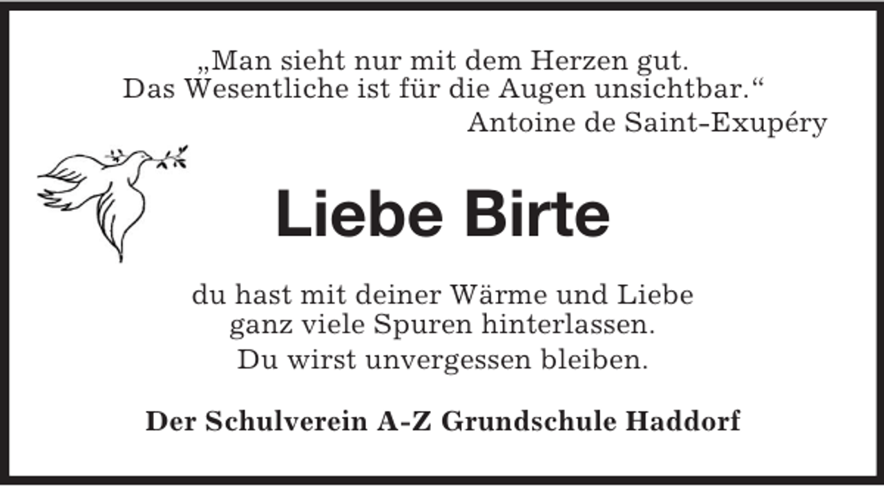 <p>„Man sieht nur mit dem Herzen gut.<br />Das Wesentliche ist für die Augen unsichtbar.“<br />Antoine de Saint-Exupéry<br />Liebe Birte<br />du hast mit deiner Wärme und Liebe<br />ganz viele Spuren hinterlassen.<br />Du wirst unvergessen bleiben.<br />Der Schulverein A-Z Grundschule Haddorf</p>