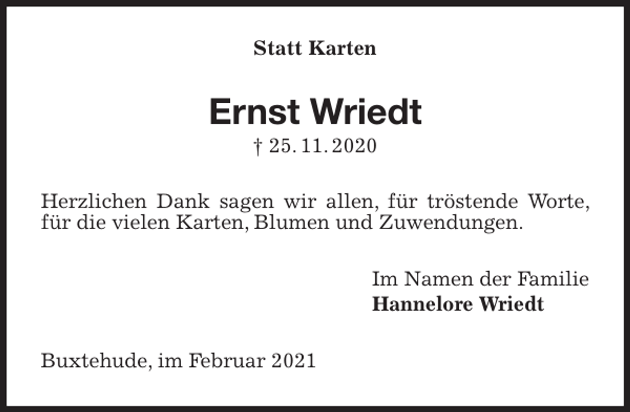 <p>Statt Karten<br />Ernst Wriedt<br />† 25. 11. 2020<br />Herzlichen Dank sagen wir allen, für tröstende Worte, für die vielen Karten, Blumen und Zuwendungen.<br />Im Namen der Familie<br />Hannelore Wriedt<br />Buxtehude, im Februar 2021</p>