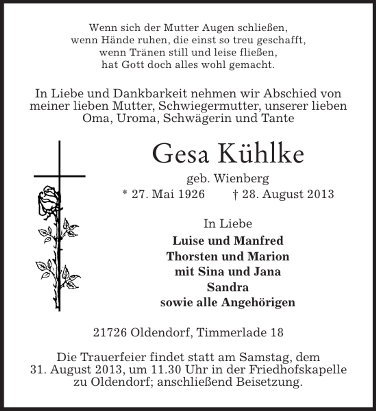 <p>Wenn sich der Mutter Augen schließen,<br />wenn Hände ruhen, die einst so treu geschafft,<br />wenn Tränen still und leise fließen,<br />hat Gott doch alles wohl gemacht.</p><p>In Liebe und Dankbarkeit nehmen wir Abschied von<br />meiner lieben Mutter, Schwiegermutter, unserer lieben<br />Oma, Uroma, Schwägerin und Tante</p><p>Gesa Kühlke<br />geb. Wienberg<br />* 27. Mai 1926<br />† 28. August 2013<br />In Liebe<br />Luise und Manfred<br />Thorsten und Marion<br />mit Sina und Jana<br />Sandra<br />sowie alle Angehörigen<br />21726 Oldendorf, Timmerlade 18<br />Die Trauerfeier findet statt am Samstag, dem<br />31. August 2013, um 11.30 Uhr in der Friedhofskapelle<br />zu Oldendorf; anschließend Beisetzung.</p>