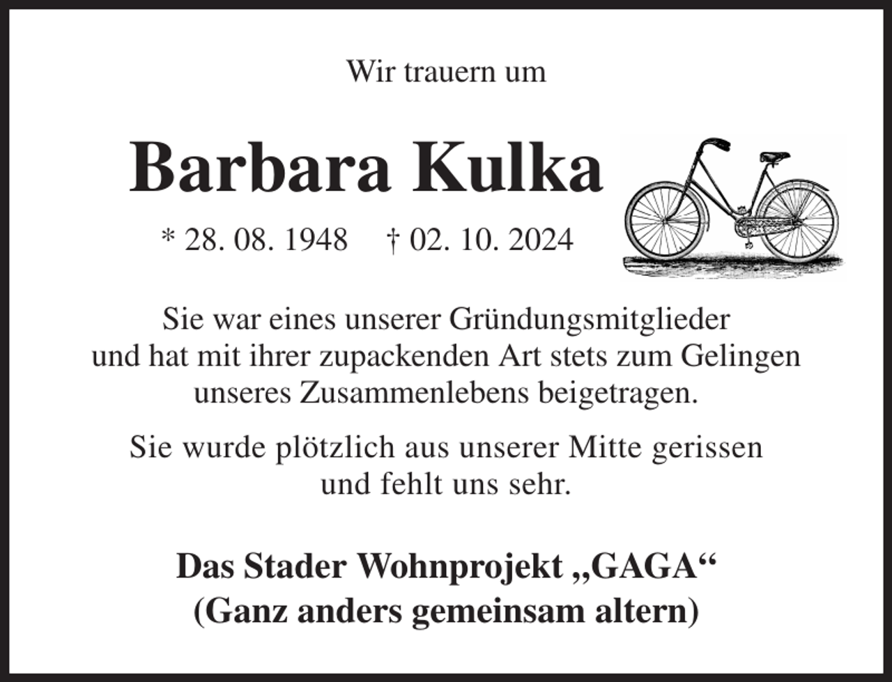 <p>Wir trauern um<br />Barbara Kulka<br />* 28. 08. 1948 † 02. 10. 2024<br />Sie war eines unserer Gründungsmitglieder<br />und hat mit ihrer zupackenden Art stets zum Gelingen<br />unseres Zusammenlebens beigetragen.<br />Sie wurde plötzlich aus unserer Mitte gerissen<br />und fehlt uns sehr.<br />Das Stader Wohnprojekt „GAGA“<br />(Ganz anders gemeinsam altern)</p>