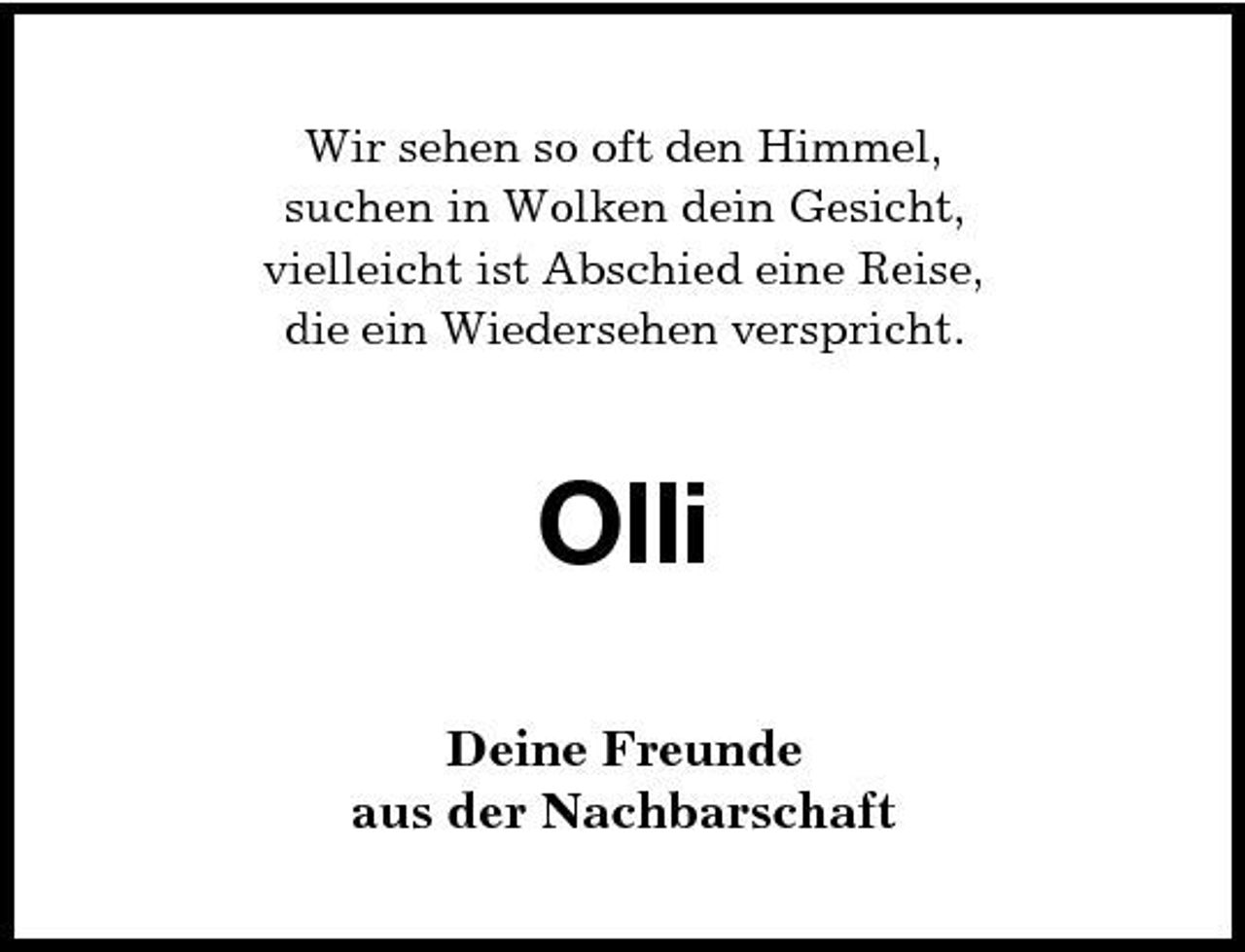 <p>Wir sehen so oft den Himmel, suchen in Wolken dein Gesicht, vielleicht ist Abschied eine Reise, die ein Wiedersehen verspricht.</p>
<p>Olli<br />Deine Freunde aus der Nachbarschaft</p>