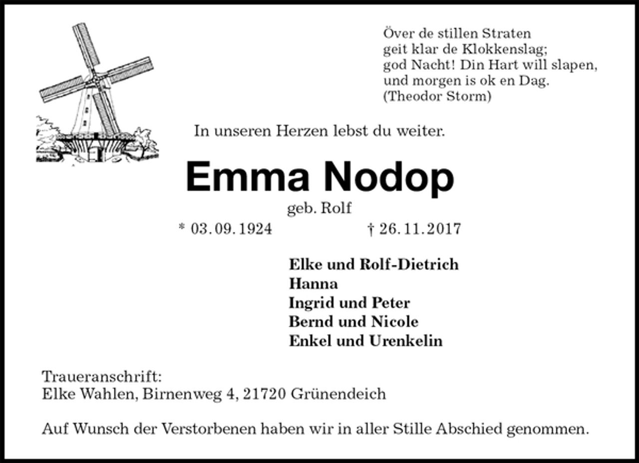 <p>Över de stillen Straten<br />geit klar de Klokkenslag;<br />god Nacht! Din Hart will slapen,<br />und morgen is ok en Dag.<br />(Theodor Storm)<br />In unseren Herzen lebst du weiter.<br />Emma Nodop<br />geb. Rolf<br />* 03. 09. 1924 † 26. 11. 2017<br />Elke und Rolf-Dietrich<br />Hanna<br />Ingrid und Peter<br />Bernd und Nicole<br />Enkel und Urenkelin<br />Traueranschrift:<br />Elke Wahlen, Birnenweg 4, 21720 Grünendeich<br />Auf Wunsch der Verstorbenen haben wir in aller Stille Abschied genommen.</p>