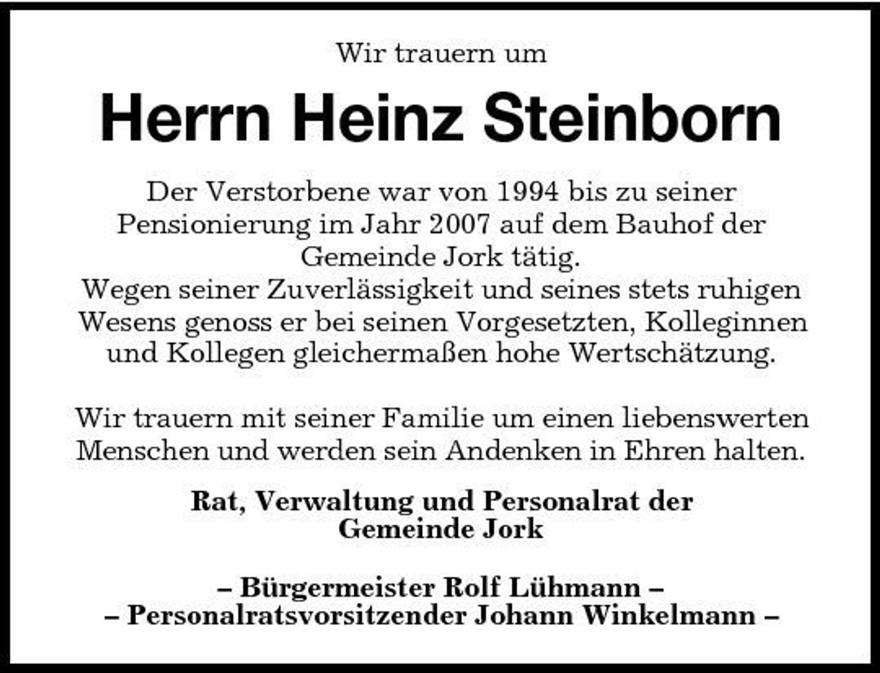 <p>Wir trauern um</p><p>Herrn Heinz Steinborn<br />Der Verstorbene war von 1994 bis zu seiner Pensionierung im Jahr 2007 auf dem Bauhof der Gemeinde Jork tätig. Wegen seiner Zuverlässigkeit und seines stets ruhigen Wesens genoss er bei seinen Vorgesetzten, Kolleginnen und Kollegen gleichermaßen hohe Wertschätzung. Wir trauern mit seiner Familie um einen liebenswerten Menschen und werden sein Andenken in Ehren halten. Rat, Verwaltung und Personalrat der Gemeinde Jork – Bürgermeister Rolf Lühmann – – Personalratsvorsitzender Johann Winkelmann –</p>