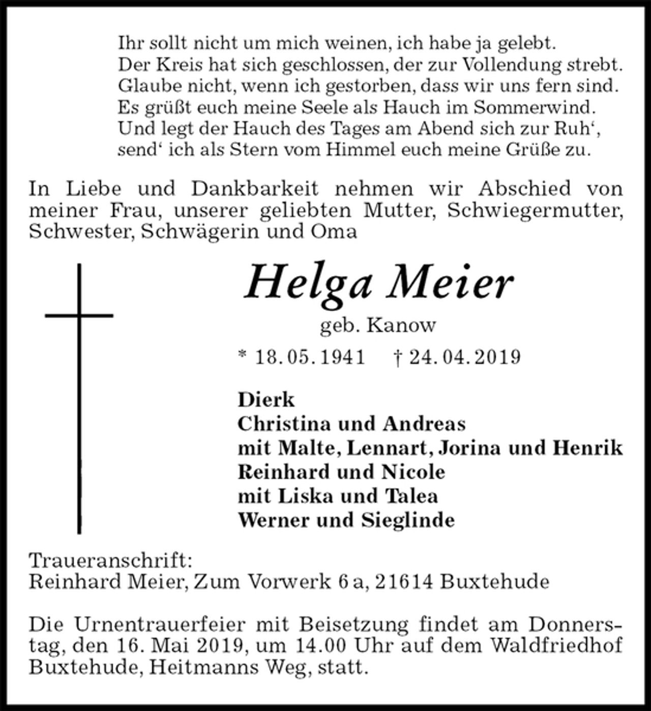 <p>Ihr sollt nicht um mich weinen, ich habe ja gelebt.<br />Der Kreis hat sich geschlossen, der zur Vollendung strebt.<br />Glaube nicht, wenn ich gestorben, dass wir uns fern sind.<br />Es grüßt euch meine Seele als Hauch im Sommerwind.<br />Und legt der Hauch des Tages am Abend sich zur Ruh‘,<br />send‘ ich als Stern vom Himmel euch meine Grüße zu.<br />In Liebe und Dankbarkeit nehmen wir Abschied von<br />meiner Frau, unserer geliebten Mutter, Schwiegermutter, Schwester, Schwägerin und Oma<br />Helga Meier<br />geb. Kanow<br />* 18. 05. 1941 † 24. 04. 2019<br />Dierk<br />Christina und Andreas<br />mit Malte, Lennart, Jorina und Henrik<br />Reinhard und Nicole<br />mit Liska und Talea<br />Werner und Sieglinde<br />Traueranschrift:<br />Reinhard Meier, Zum Vorwerk 6 a, 21614 Buxtehude</p><p>Die Urnentrauerfeier mit Beisetzung findet am Donnerstag, den 16. Mai 2019, um 14.00 Uhr auf dem Waldfriedhof Buxtehude, Heitmanns Weg, statt.</p>