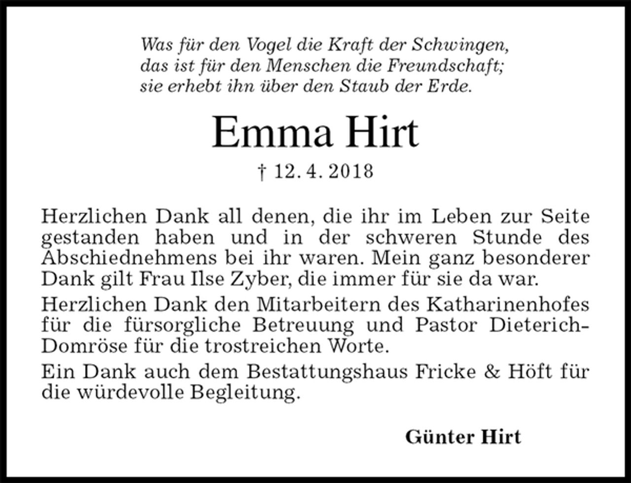 <p>Was für den Vogel die Kraft der Schwingen,<br />das ist für den Menschen die Freundschaft;<br />sie erhebt ihn über den Staub der Erde.<br />Emma Hirt<br />† 12. 4. 2018<br />Herzlichen Dank all denen, die ihr im Leben zur Seite gestanden haben und in der schweren Stunde des<br />Abschiednehmens bei ihr waren. Mein ganz besonderer Dank gilt Frau Ilse Zyber, die immer für sie da war.<br />Herzlichen Dank den Mitarbeitern des Katharinenhofes für die fürsorgliche Betreuung und Pastor Dieterich-Domröse für die trostreichen Worte.<br />Ein Dank auch dem Bestattungshaus Fricke &amp; Höft für die würdevolle Begleitung.<br />Günter Hirt</p>