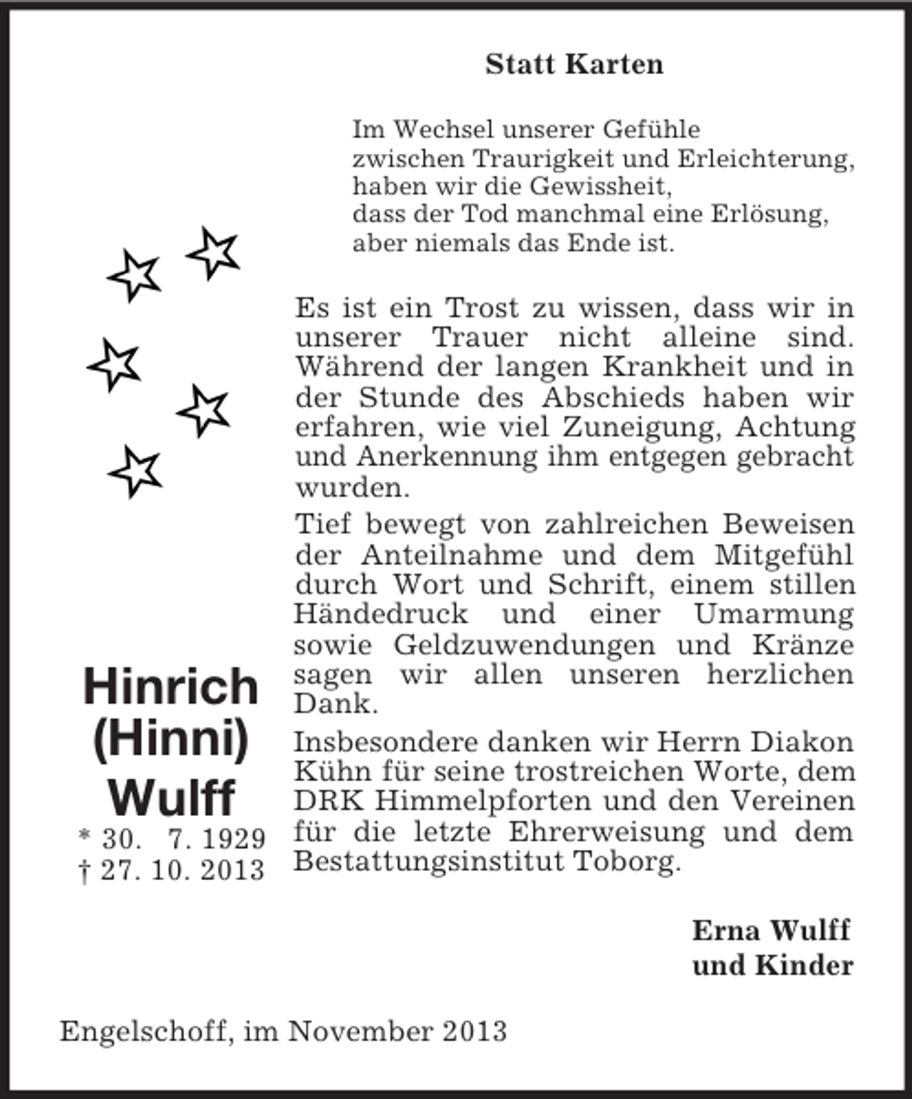 <p>Statt Karten<br />Im Wechsel unserer Gefühle<br />zwischen Traurigkeit und Erleichterung,<br />haben wir die Gewissheit,<br />dass der Tod manchmal eine Erlösung,<br />aber niemals das Ende ist.</p><p>Es ist ein Trost zu wissen, dass wir in<br />unserer Trauer nicht alleine sind.<br />Während der langen Krankheit und in<br />der Stunde des Abschieds haben wir<br />erfahren, wie viel Zuneigung, Achtung<br />und Anerkennung ihm entgegen gebracht<br />wurden.<br />Tief bewegt von zahlreichen Beweisen<br />der Anteilnahme und dem Mitgefühl<br />durch Wort und Schrift, einem stillen<br />Händedruck und einer Umarmung<br />sowie Geldzuwendungen und Kränze<br />sagen wir allen unseren herzlichen<br />Dank.<br />Insbesondere danken wir Herrn Diakon<br />Kühn für seine trostreichen Worte, dem<br />DRK Himmelpforten und den Vereinen<br />* 30. 7. 1929 für die letzte Ehrerweisung und dem<br />† 27. 10. 2013 Bestattungsinstitut Toborg.</p><p>Hinrich<br />(Hinni)<br />Wulff</p><p>Erna Wulff<br />und Kinder<br />Engelschoff, im November 2013</p>