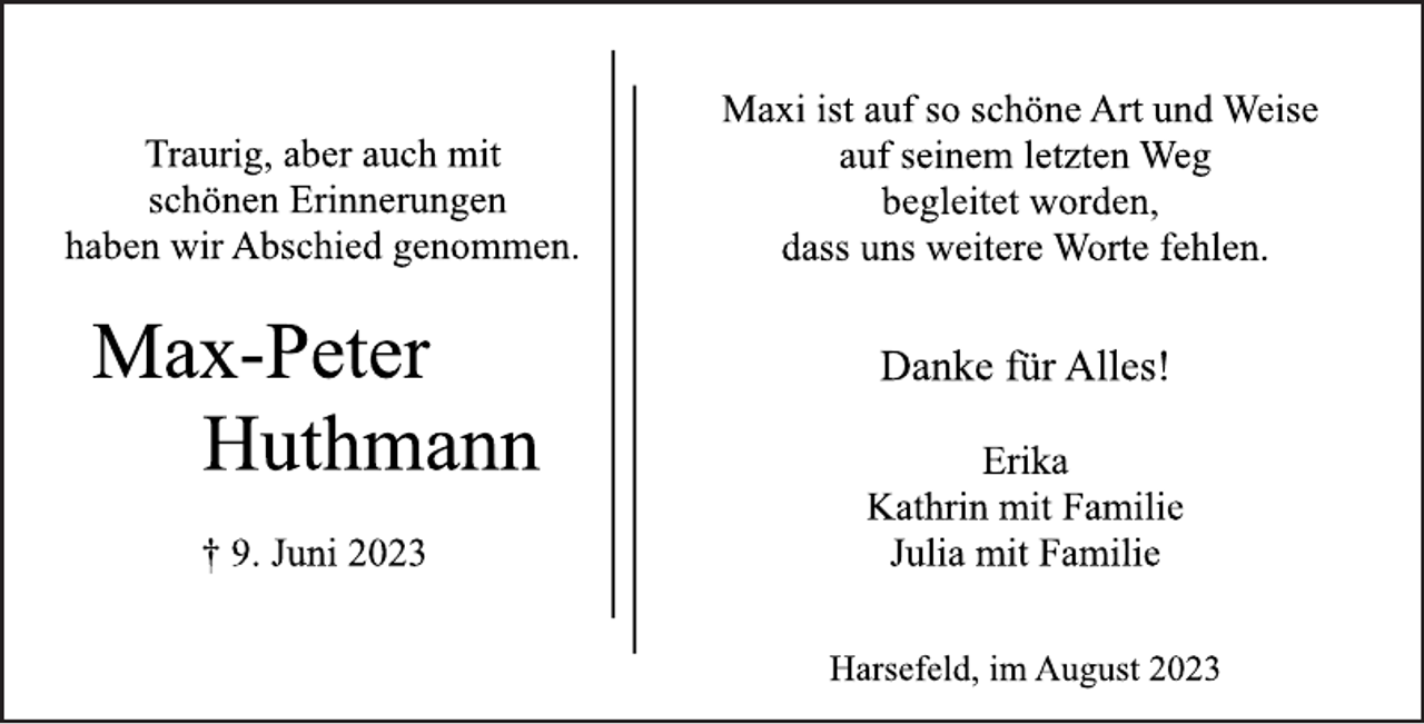 <p>Traurig, aber auch mit<br />schönen Erinnerungen<br />haben wir Abschied genommen.<br />Max-Peter<br />Huthmann<br />† 9. Juni 2023<br />Maxi ist auf so schöne Art und Weise<br />auf seinem letzten Weg<br />begleitet worden,<br />dass uns weitere Worte fehlen.<br />Danke für Alles!<br />Erika<br />Kathrin mit Familie<br />Julia mit Familie<br />Harsefeld, im August 2023</p>