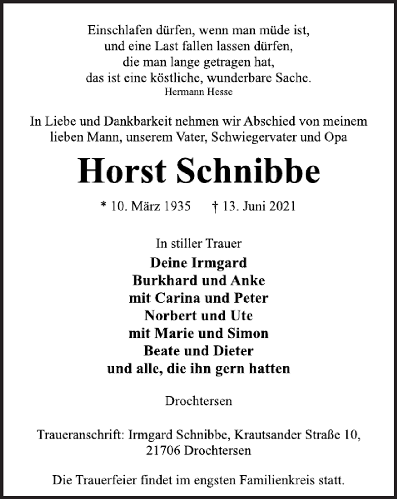 <p>Einschlafen dürfen, wenn man müde ist,<br />und eine Last fallen lassen dürfen,<br />die man lange getragen hat,<br />das ist eine köstliche, wunderbare Sache.<br />Hermann Hesse<br />In Liebe und Dankbarkeit nehmen wir Abschied von meinem<br />lieben Mann, unserem Vater, Schwiegervater und Opa<br />Horst Schnibbe<br />* 10. März 1935 † 13. Juni 2021<br />In stiller Trauer<br />Deine Irmgard<br />Burkhard und Anke<br />mit Carina und Peter<br />Norbert und Ute<br />mit Marie und Simon<br />Beate und Dieter<br />und alle, die ihn gern hatten<br />Drochtersen<br />Traueranschrift: Irmgard Schnibbe, Krautsander Straße 10,<br />21706 Drochtersen<br />Die Trauerfeier findet im engsten Familienkreis statt.</p>
