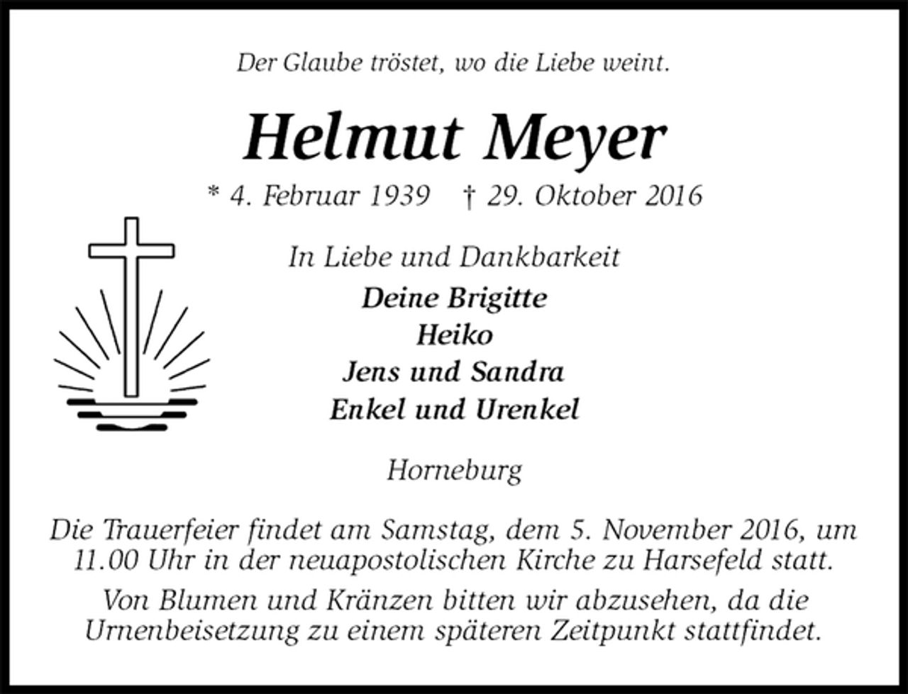 <p>Der Glaube tröstet, wo die Liebe weint.<br />Helmut Meyer<br />* 4. Februar 1939 † 29. Oktober 2016<br />In Liebe und Dankbarkeit<br />Deine Brigitte<br />Heiko<br />Jens und Sandra<br />Enkel und Urenkel<br />Horneburg</p><p>Die Trauerfeier findet am Samstag, dem 5. November 2016, um 11.00 Uhr in der neuapostolischen Kirche zu Harsefeld statt.<br />Von Blumen und Kränzen bitten wir abzusehen, da die<br />Urnenbeisetzung zu einem späteren Zeitpunkt stattfindet.</p>