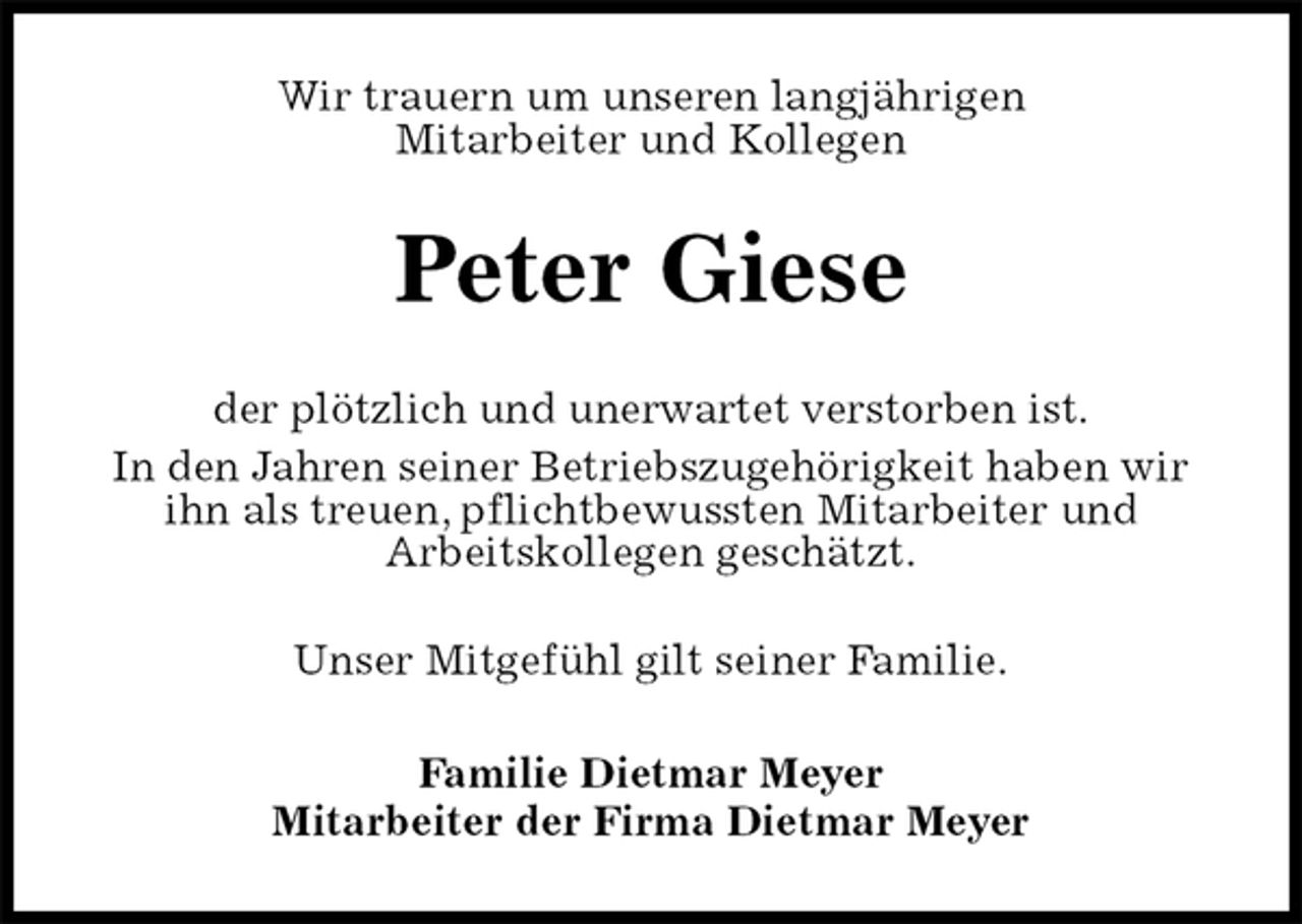 <p>Wir trauern um unseren langjährigen<br />Mitarbeiter und Kollegen<br />Peter Giese<br />der plötzlich und unerwartet verstorben ist.<br />In den Jahren seiner Betriebszugehörigkeit haben wir ihn als treuen, pflichtbewussten Mitarbeiter und<br />Arbeitskollegen geschätzt.<br />Unser Mitgefühl gilt seiner Familie.<br />Familie Dietmar Meyer<br />Mitarbeiter der Firma Dietmar Meyer</p>