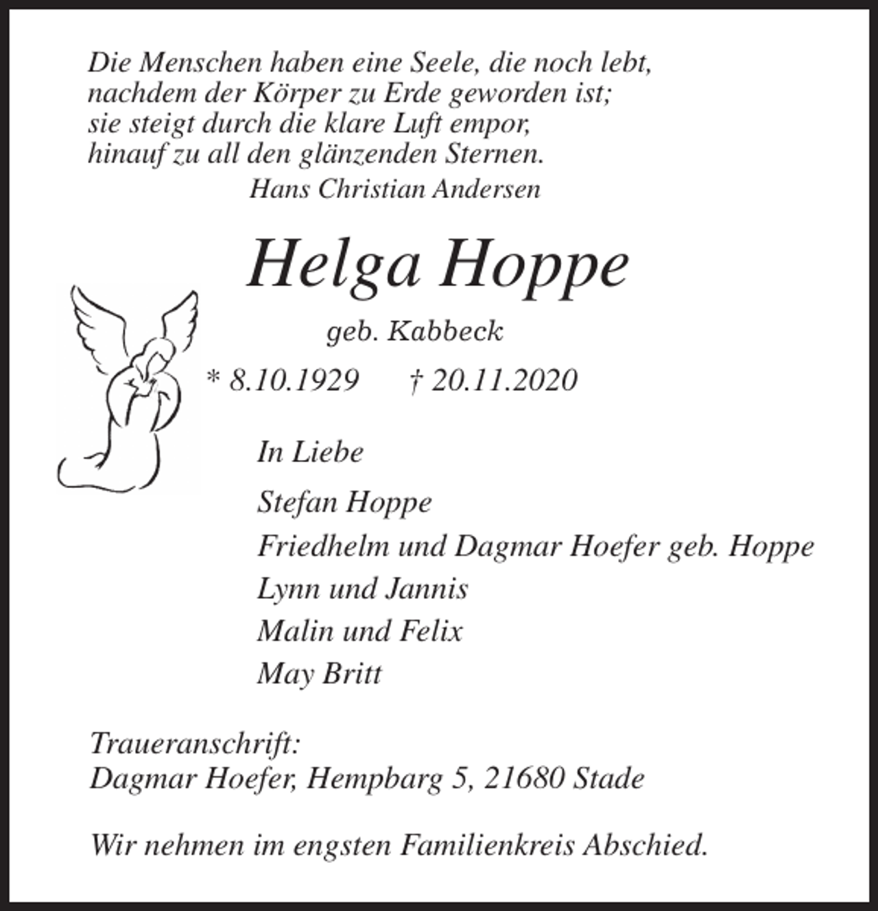 <p>Die Menschen haben eine Seele, die noch lebt,<br />nachdem der Körper zu Erde geworden ist;<br />sie steigt durch die klare Luft empor,<br />hinauf zu all den glänzenden Sternen.<br />Hans Christian Andersen<br />Helga Hoppe<br />geb. Kabbeck<br />* 8.10.1929 † 20.11.2020<br />In Liebe<br />Stefan Hoppe<br />Friedhelm und Dagmar Hoefer geb. Hoppe<br />Lynn und Jannis<br />Malin und Felix<br />May Britt<br />Traueranschrift:<br />Dagmar Hoefer, Hempbarg 5, 21680 Stade</p>
<p>Wir nehmen im engsten Familienkreis Abschied.</p>