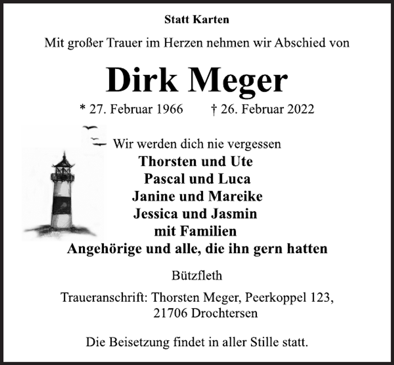<p>Statt Karten</p>
<p>Mit großer Trauer im Herzen nehmen wir Abschied von</p>
<p>Dirk Meger</p>
<p>* 27. Februar 1966 † 26. Februar 2022<br />Wir werden dich nie vergessen</p>
<p>Thorsten und Ute<br />Pascal und Luca<br />Janine und Mareike<br />Jessica und Jasmin<br />mit Familien<br />Angehörige und alle, die ihn gern hatten</p>
<p>Bützfleth</p>
<p>Traueranschrift: Thorsten Meger, Peerkoppel 123,<br />21706 Drochtersen</p>
<p>Die Beisetzung findet in aller Stille statt.</p>