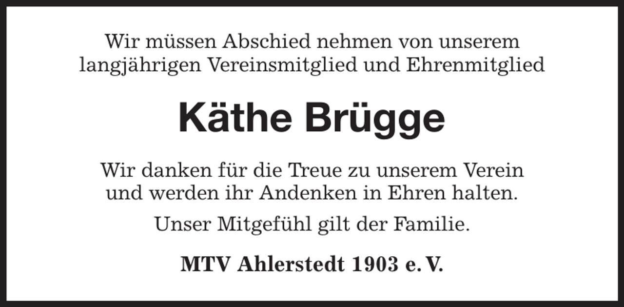 <p>Wir müssen Abschied nehmen von unserem<br />langjährigen Vereinsmitglied und Ehrenmitglied<br />Käthe Brügge<br />Wir danken für die Treue zu unserem Verein<br />und werden ihr Andenken in Ehren halten.<br />Unser Mitgefühl gilt der Familie.<br />MTV Ahlerstedt 1903 e. V.</p>