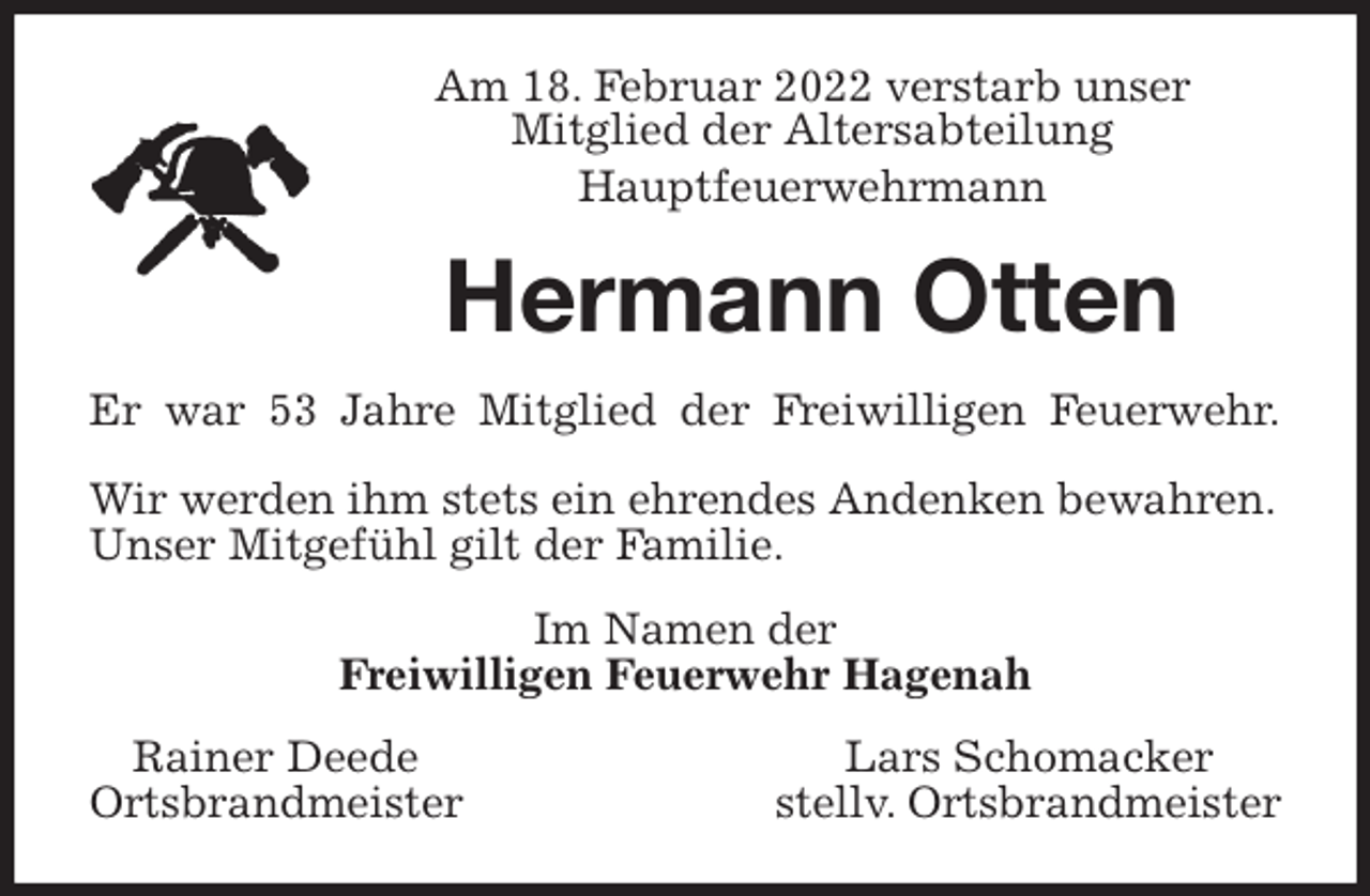 <p>Am 18. Februar 2022 verstarb unser<br />Mitglied der Altersabteilung<br />Hauptfeuerwehrmann<br />Hermann Otten<br />Er war 53 Jahre Mitglied der Freiwilligen Feuerwehr.</p>
<p>Wir werden ihm stets ein ehrendes Andenken bewahren. Unser Mitgefühl gilt der Familie.<br />Im Namen der<br />Freiwilligen Feuerwehr Hagenah<br />Rainer Deede Lars Schomacker<br />Ortsbrandmeister stellv. Ortsbrandmeister</p>