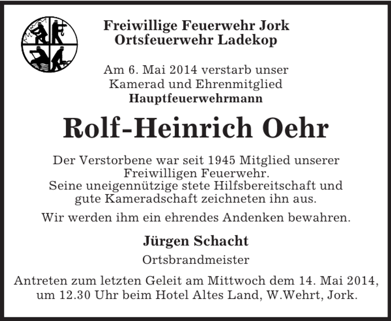 <p>Freiwillige Feuerwehr Jork<br />Ortsfeuerwehr Ladekop</p><p>Am 6. Mai 2014 verstarb unser<br />Kamerad und Ehrenmitglied<br />Hauptfeuerwehrmann<br />Rolf-Heinrich Oehr<br />Der Verstorbene war seit 1945 Mitglied unserer<br />Freiwilligen Feuerwehr.<br />Seine uneigennützige stete Hilfsbereitschaft und<br />gute Kameradschaft zeichneten ihn aus.<br />Wir werden ihm ein ehrendes Andenken bewahren.<br />Jürgen Schacht<br />Ortsbrandmeister<br />Antreten zum letzten Geleit am Mittwoch dem 14. Mai 2014, um 12.30 Uhr beim Hotel Altes Land, W.Wehrt, Jork.</p>