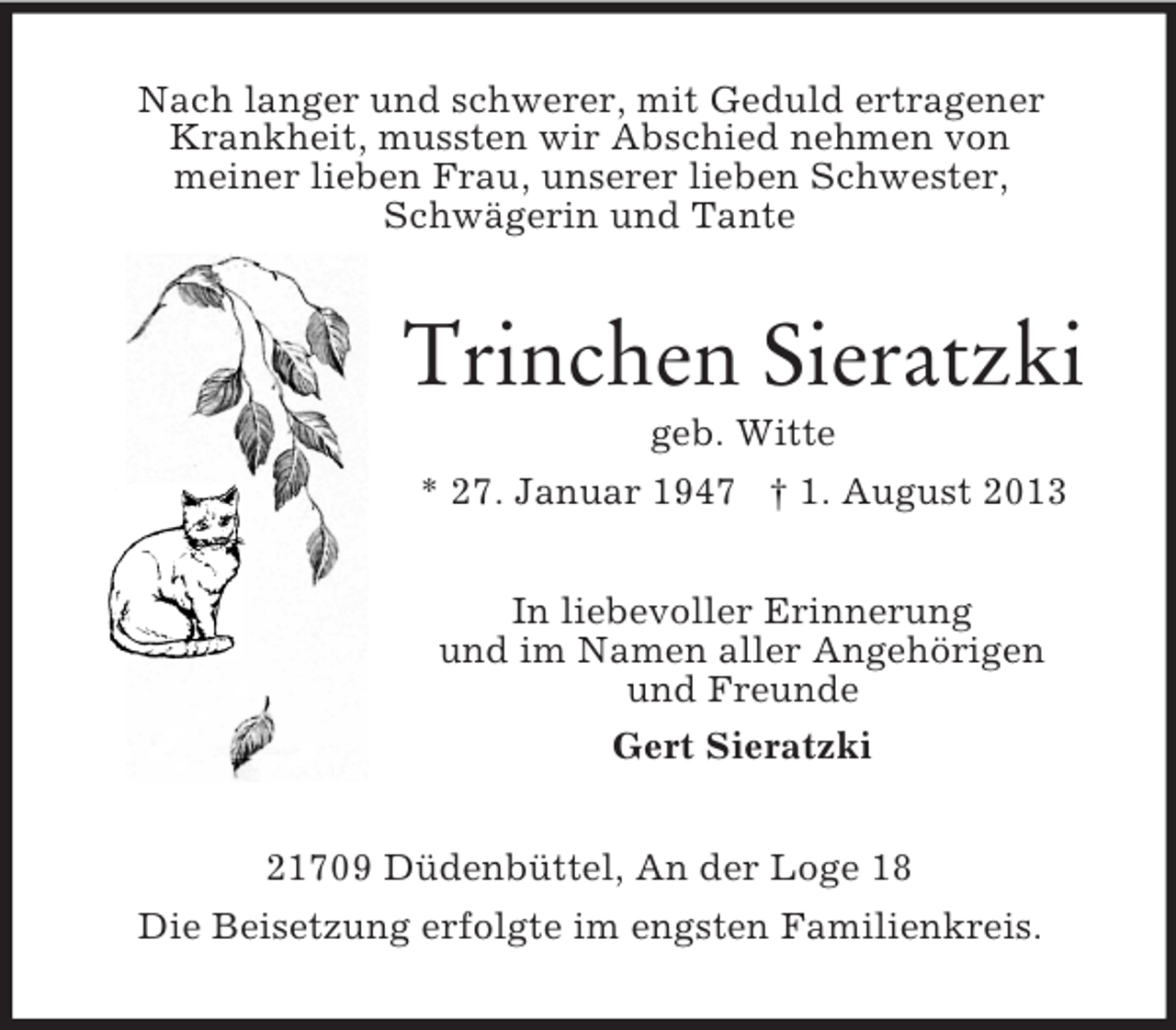 <p>Nach langer und schwerer, mit Geduld ertragener<br />Krankheit, mussten wir Abschied nehmen von<br />meiner lieben Frau, unserer lieben Schwester,<br />Schwägerin und Tante</p><p>Trinchen Sieratzki<br />geb. Witte<br />* 27. Januar 1947 † 1. August 2013<br />In liebevoller Erinnerung<br />und im Namen aller Angehörigen<br />und Freunde<br />Gert Sieratzki<br />21709 Düdenbüttel, An der Loge 18<br />Die Beisetzung erfolgte im engsten Familienkreis.</p>