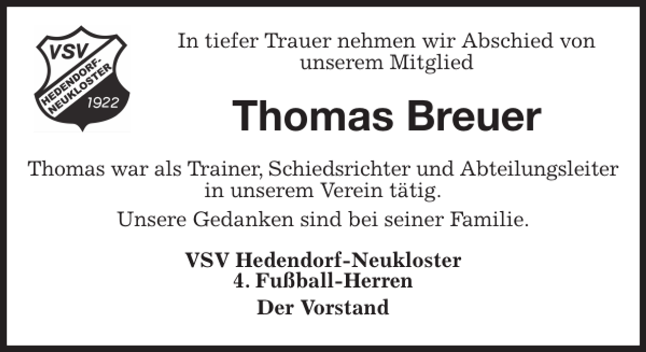 <p>In tiefer Trauer nehmen wir Abschied von<br />unserem Mitglied<br />Thomas Breuer<br />Thomas war als Trainer, Schiedsrichter und Abteilungsleiter<br />in unserem Verein tätig.<br />Unsere Gedanken sind bei seiner Familie.<br />VSV Hedendorf-Neukloster<br />4. Fußball-Herren<br />Der Vorstand</p>