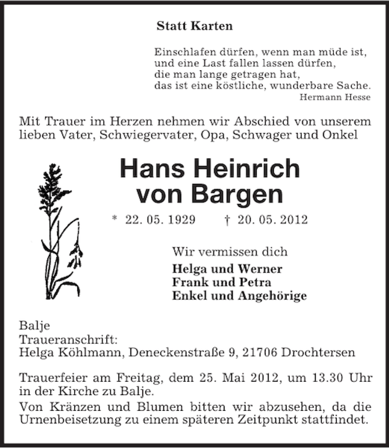 <p>Statt Karten<br />Einschlafen dürfen, wenn man müde ist,<br />und eine Last fallen lassen dürfen,<br />die man lange getragen hat,<br />das ist eine köstliche, wunderbare Sache.<br />Hermann Hesse<br />Mit Trauer im Herzen nehmen wir Abschied von unserem lieben Vater, Schwiegervater, Opa, Schwager und Onkel<br />Hans Heinrich<br />von Bargen<br />* 22. 05. 1929 † 20. 05. 2012<br />Wir vermissen dich<br />Helga und Werner<br />Frank und Petra<br />Enkel und Angehörige<br />Balje<br />Traueranschrift:<br />Helga Köhlmann, Deneckenstraße 9, 21706 Drochtersen<br />Trauerfeier am Freitag, dem 25. Mai 2012, um 13.30 Uhr in der Kirche zu Balje.<br />Von Kränzen und Blumen bitten wir abzusehen, da die Urnenbeisetzung zu einem späteren Zeitpunkt stattfindet.</p>