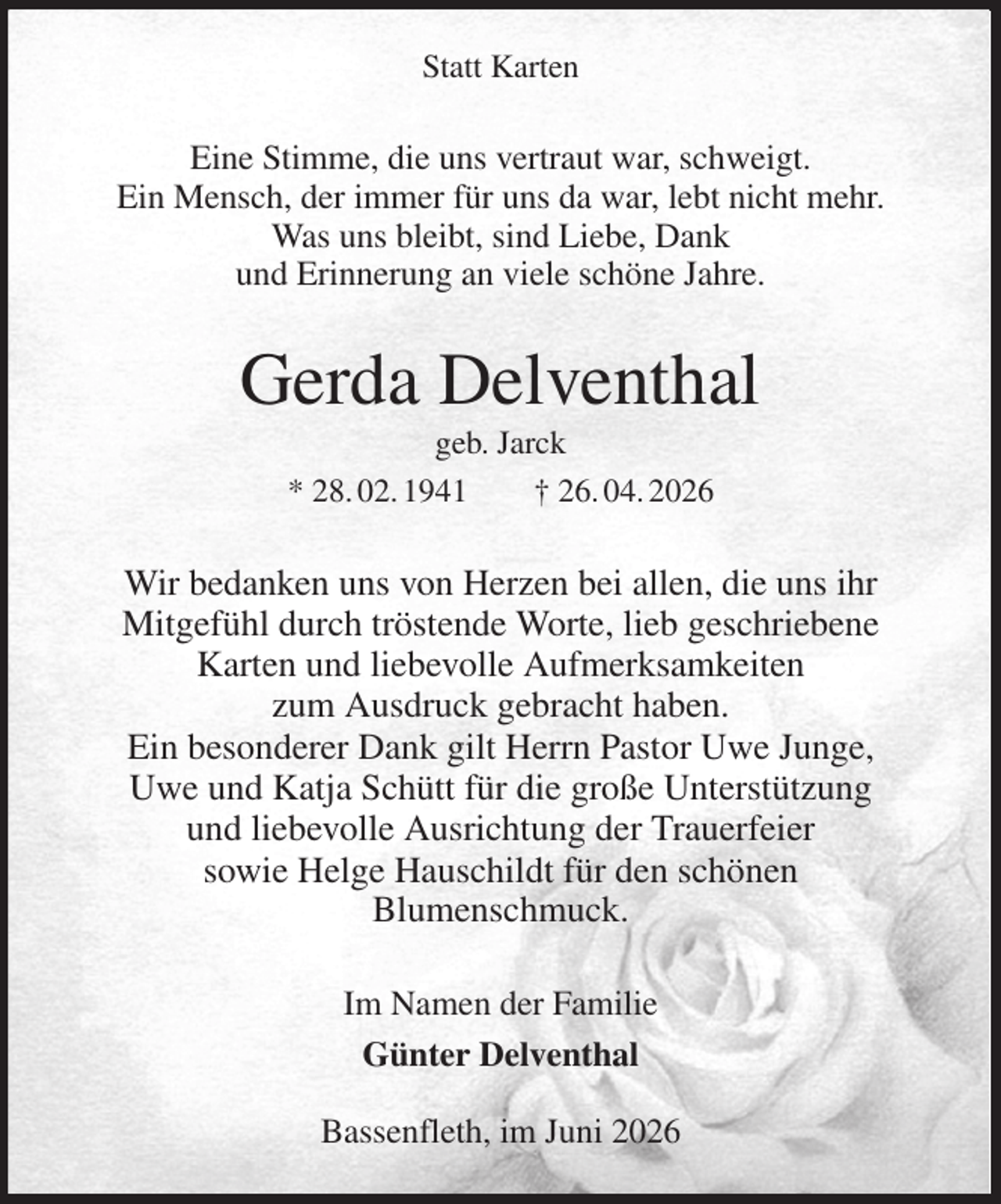 <p>Statt Karten<br />Eine Stimme, die uns vertraut war, schweigt.<br />Ein Mensch, der immer für uns da war, lebt nicht mehr.<br />Was uns bleibt, sind Liebe, Dank<br />und Erinnerung an viele schöne Jahre.<br />Gerda Delventhal<br />geb. Jarck<br />* 28. 02. 1941 † 26. 04. 2026<br />Wir bedanken uns von Herzen bei allen, die uns ihr<br />Mitgefühl durch tröstende Worte, lieb geschriebene<br />Karten und liebevolle Aufmerksamkeiten<br />zum Ausdruck gebracht haben.<br />Ein besonderer Dank gilt Herrn Pastor Uwe Junge,<br />Uwe und Katja Schütt für die große Unterstützung<br />und liebevolle Ausrichtung der Trauerfeier<br />sowie Helge Hauschildt für den schönen<br />Blumenschmuck.<br />Im Namen der Familie<br />Günter Delventhal</p><p>Bassenfleth, im Juni 2026</p>