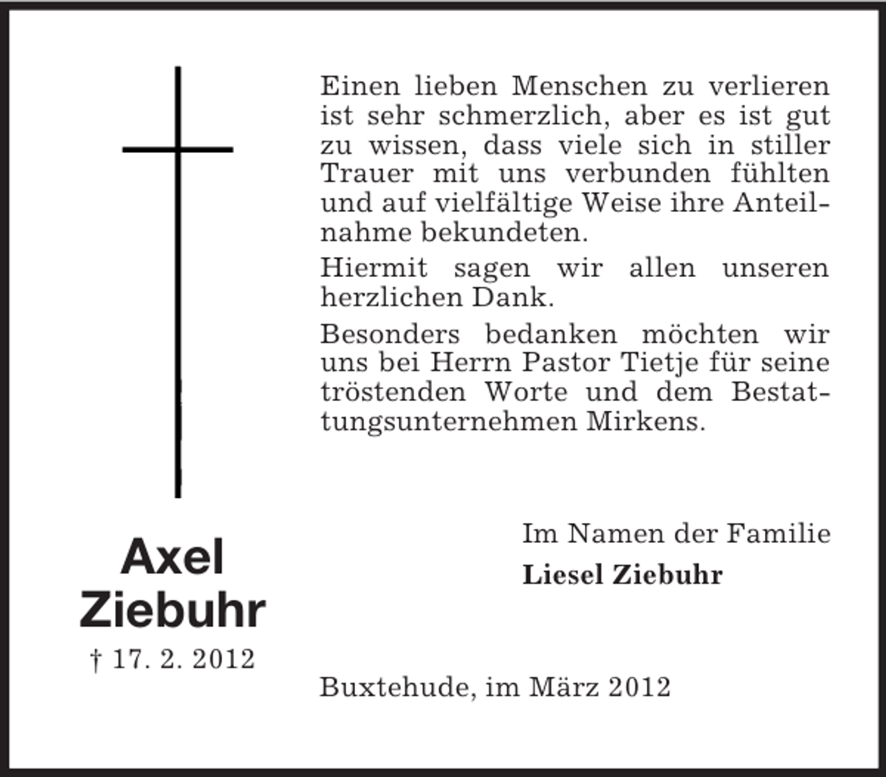 <p>Einen lieben Menschen zu verlieren<br />ist sehr schmerzlich, aber es ist gut<br />zu wissen, dass viele sich in stiller<br />Trauer mit uns verbunden fühlten<br />und auf vielfältige Weise ihre Anteilnahme bekundeten.<br />Hiermit sagen wir allen unseren<br />herzlichen Dank.<br />Besonders bedanken möchten wir<br />uns bei Herrn Pastor Tietje für seine<br />tröstenden Worte und dem Bestattungsunternehmen Mirkens.</p><p>Axel<br />Ziebuhr</p><p>Im Namen der Familie<br />Liesel Ziebuhr</p><p>† 17. 2. 2012<br />Buxtehude, im März 2012</p>