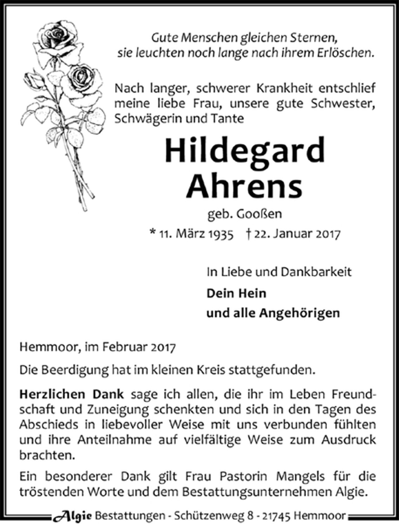 <p>Gute Menschen gleichen Sternen,<br />sie leuchten noch lange nach ihrem Erlöschen.</p><p>Nach langer, schwerer Krankheit entschlief meine liebe Frau, unsere gute Schwester, Schwägerin und Tante</p><p>Hildegard<br />Ahrens<br />geb. Gooßen</p><p>* 11. März 1935 + 22. Januar 2017</p><p>In Liebe und Dankbarkeit</p><p>Dein Hein<br />und alle Angehörigen</p><p>Hemmoor, im Februar 2017</p><p>Die Beerdigung hat im kleinen Kreis stattgefunden.</p><p>Herzlichen Dank sage ich allen, die ihr im Leben Freundschaft und Zuneigung schenkten und sich in den Tagen des Abschieds in liebevoller Weise mit uns verbunden fühlten und ihre Anteilnahme auf vielfältige Weise zum Ausdruck brachten.</p><p>Ein besonderer Dank gilt Frau Pastorin Mangels für die tröstenden Worte und dem Bestattungsunternehmen Algie.</p>