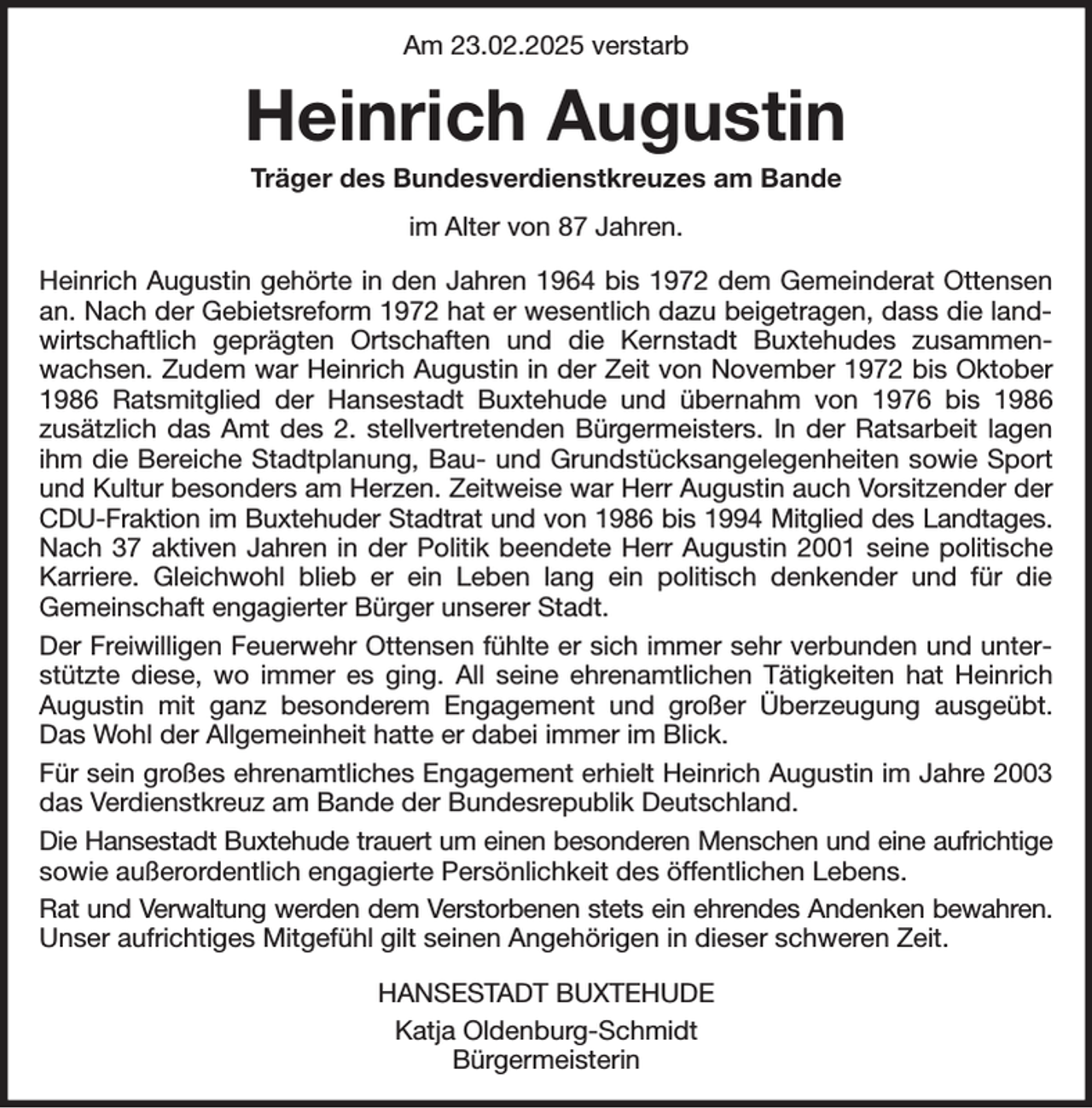 <p>Am 23.02.2025 verstarb<br />Heinrich Augustin<br />Träger des Bundesverdienstkreuzes am Bande<br />im Alter von 87 Jahren.<br />Heinrich Augustin gehörte in den Jahren 1964 bis 1972 dem Gemeinderat Ottensen an. Nach der Gebietsreform 1972 hat er wesentlich dazu beigetragen, dass die landwirtschaftlich geprägten Ortschaften und die Kernstadt Buxtehudes zusammenwachsen. Zudem war Heinrich Augustin in der Zeit von November 1972 bis Oktober 1986 Ratsmitglied der Hansestadt Buxtehude und übernahm von 1976 bis 1986<br />zusätzlich das Amt des 2. stellvertretenden Bürgermeisters. In der Ratsarbeit lagen ihm die Bereiche Stadtplanung, Bau- und Grundstücksangelegenheiten sowie Sport und Kultur besonders am Herzen. Zeitweise war Herr Augustin auch Vorsitzender der CDU-Fraktion im Buxtehuder Stadtrat und von 1986 bis 1994 Mitglied des Landtages.<br />Nach 37 aktiven Jahren in der Politik beendete Herr Augustin 2001 seine politische Karriere. Gleichwohl blieb er ein Leben lang ein politisch denkender und für die<br />Gemeinschaft engagierter Bürger unserer Stadt.<br />Der Freiwilligen Feuerwehr Ottensen fühlte er sich immer sehr verbunden und unterstützte diese, wo immer es ging. All seine ehrenamtlichen Tätigkeiten hat Heinrich Augustin mit ganz besonderem Engagement und großer Überzeugung ausgeübt. Das Wohl der Allgemeinheit hatte er dabei immer im Blick.<br />Für sein großes ehrenamtliches Engagement erhielt Heinrich Augustin im Jahre 2003 das Verdienstkreuz am Bande der Bundesrepublik Deutschland.<br />Die Hansestadt Buxtehude trauert um einen besonderen Menschen und eine aufrichtige<br />sowie außerordentlich engagierte Persönlichkeit des öffentlichen Lebens.<br />Rat und Verwaltung werden dem Verstorbenen stets ein ehrendes Andenken bewahren.<br />Unser aufrichtiges Mitgefühl gilt seinen Angehörigen in dieser schweren Zeit.<br />HANSESTADT BUXTEHUDE<br />Katja Oldenburg-Schmidt<br />Bürgermeisterin</p>