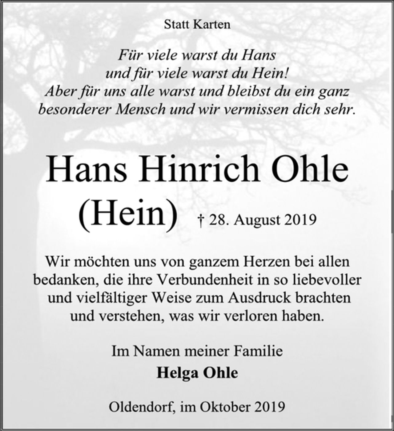 <p>Statt Karten<br />Für viele warst du Hans<br />und für viele warst du Hein!<br />Aber für uns alle warst und bleibst du ein ganz<br />besonderer Mensch und wir vermissen dich sehr.<br />Hans Hinrich Ohle<br />(Hein)<br />† 28. August 2019<br />Wir möchten uns von ganzem Herzen bei allen bedanken, die ihre Verbundenheit in so liebevoller<br />und vielfältiger Weise zum Ausdruck brachten<br />und verstehen, was wir verloren haben.<br />Im Namen meiner Familie<br />Helga Ohle<br />Oldendorf, im Oktober 2019</p>