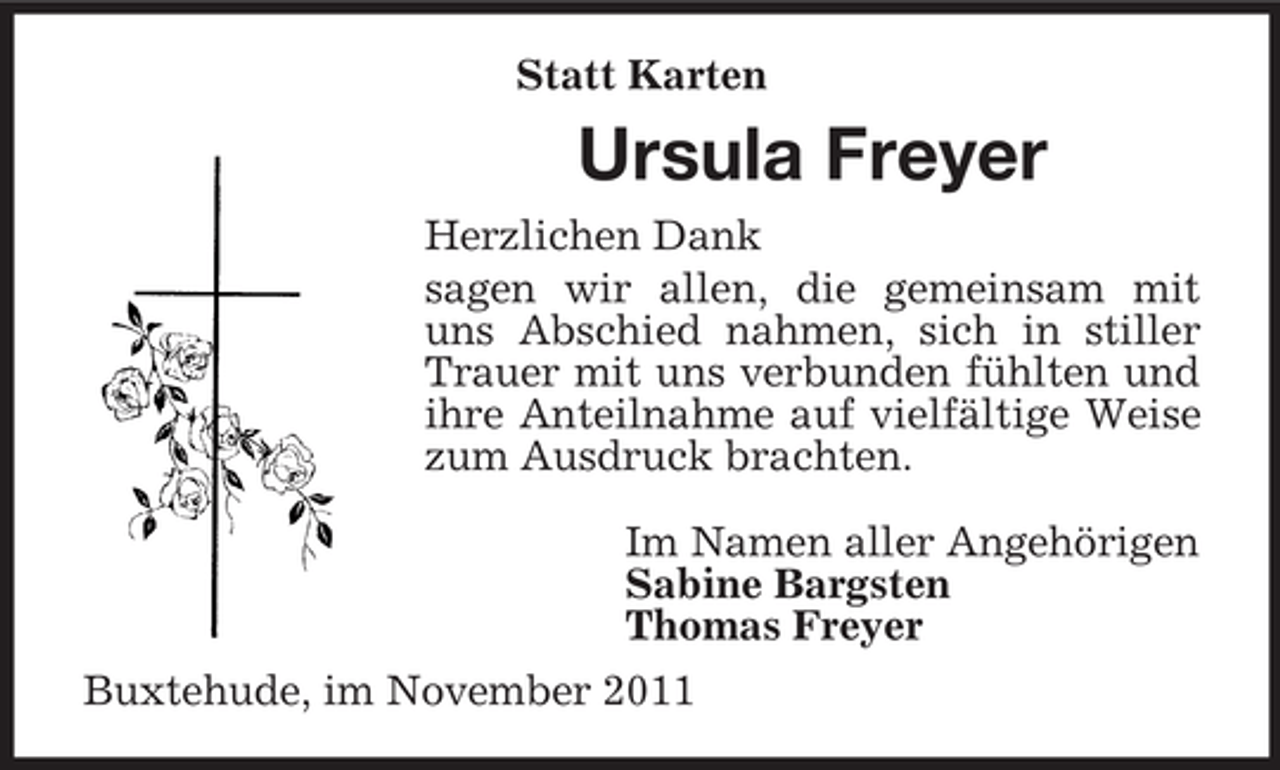 <p>Statt Karten</p><p>Ursula Freyer<br />Herzlichen Dank<br />sagen wir allen, die gemeinsam mit<br />uns Abschied nahmen, sich in stiller<br />Trauer mit uns verbunden fühlten und<br />ihre Anteilnahme auf vielfältige Weise<br />zum Ausdruck brachten.<br />Im Namen aller Angehörigen<br />Sabine Bargsten<br />Thomas Freyer<br />Buxtehude, im November 2011</p>