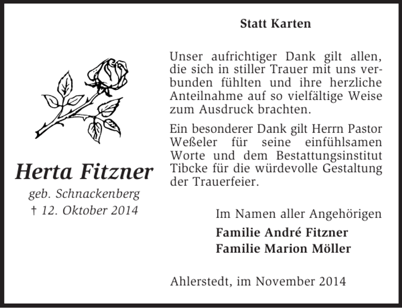 <p>Herta Fitzner<br />geb. Schnackenberg<br />† 12. Oktober 2014<br />Statt Karten<br />Unser aufrichtiger Dank gilt allen, die sich in stiller Trauer mit uns verbunden fühlten und ihre herzliche Anteilnahme auf so vielfältige Weise zum Ausdruck brachten.<br />Ein besonderer Dank gilt Herrn Pastor<br />Weßeler für seine einfühlsamen Worte und dem Bestattungsinstitut Tibcke für die würdevolle Gestaltung<br />der Trauerfeier.<br />Im Namen aller Angehörigen<br />Familie André Fitzner<br />Familie Marion Möller<br />Ahlerstedt, im November 2014</p>