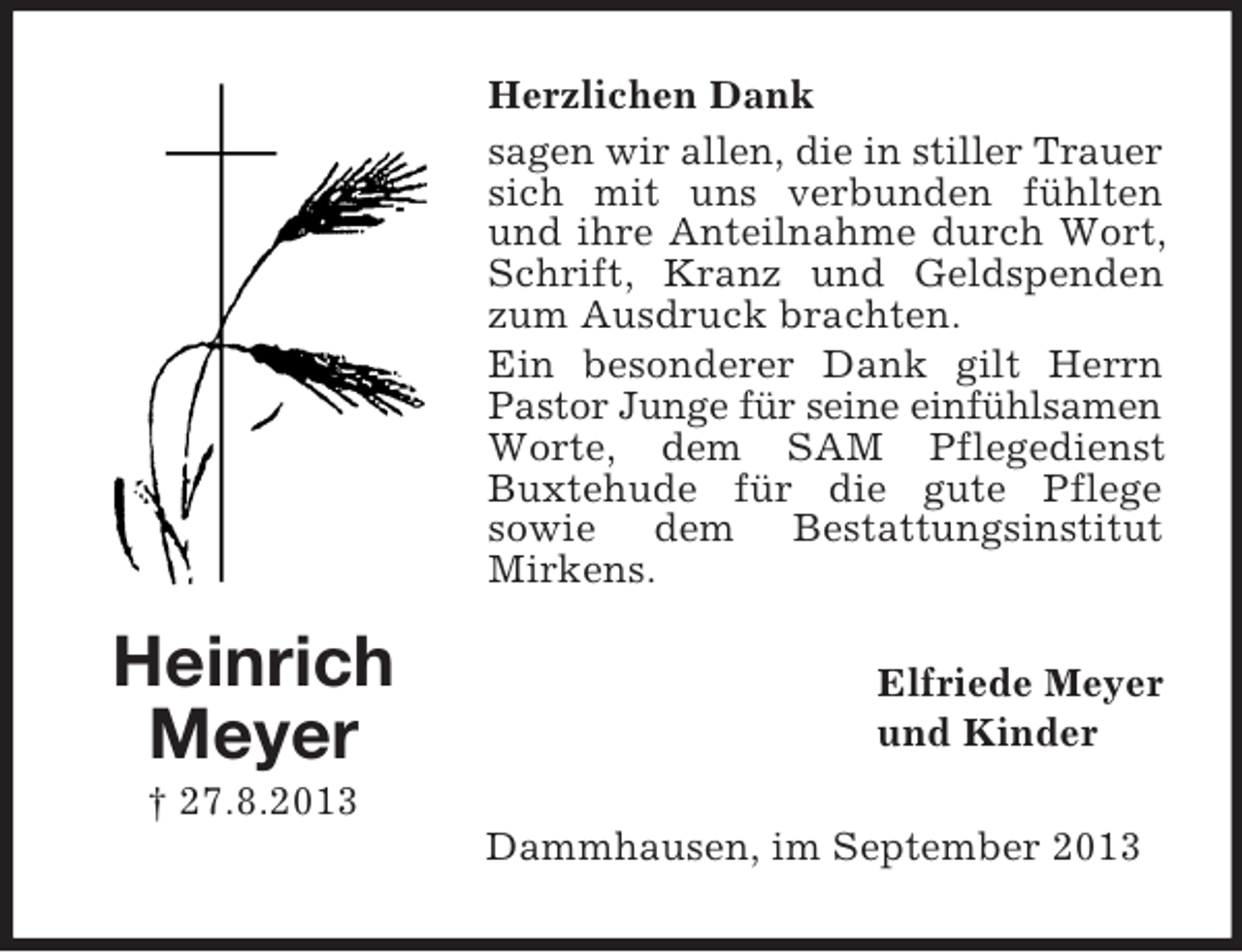 <p>Herzlichen Dank<br />sagen wir allen, die in stiller Trauer<br />sich mit uns verbunden fühlten<br />und ihre Anteilnahme durch Wort,<br />Schrift, Kranz und Geldspenden<br />zum Ausdruck brachten.<br />Ein besonderer Dank gilt Herrn<br />Pastor Junge für seine einfühlsamen<br />Worte, dem SAM Pflegedienst<br />Buxtehude für die gute Pflege<br />sowie dem Bestattungsinstitut<br />Mirkens.</p><p>Heinrich<br />Meyer</p><p>Elfriede Meyer<br />und Kinder</p><p>† 27.8.2013<br />Dammhausen, im September 2013</p>