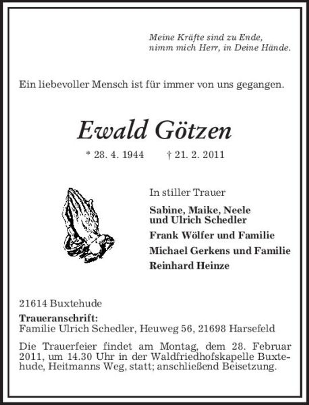 <p>Meine Kräfte sind zu Ende, nimm mich Herr, in Deine Hände.</p><p>Ein liebevoller Mensch ist für immer von uns gegangen.</p><p>Ewald Götzen<br />* 28. 4. 1944 † 21. 2. 2011 In stiller Trauer Sabine, Maike, Neele und Ulrich Schedler Frank Wölfer und Familie Michael Gerkens und Familie Reinhard Heinze</p><p>21614 Buxtehude Traueranschrift: Familie Ulrich Schedler, Heuweg 56, 21698 Harsefeld Die Trauerfeier findet am Montag, dem 28. Februar 2011, um 14.30 Uhr in der Waldfriedhofskapelle Buxtehude, Heitmanns Weg, statt; anschließend Beisetzung.</p>