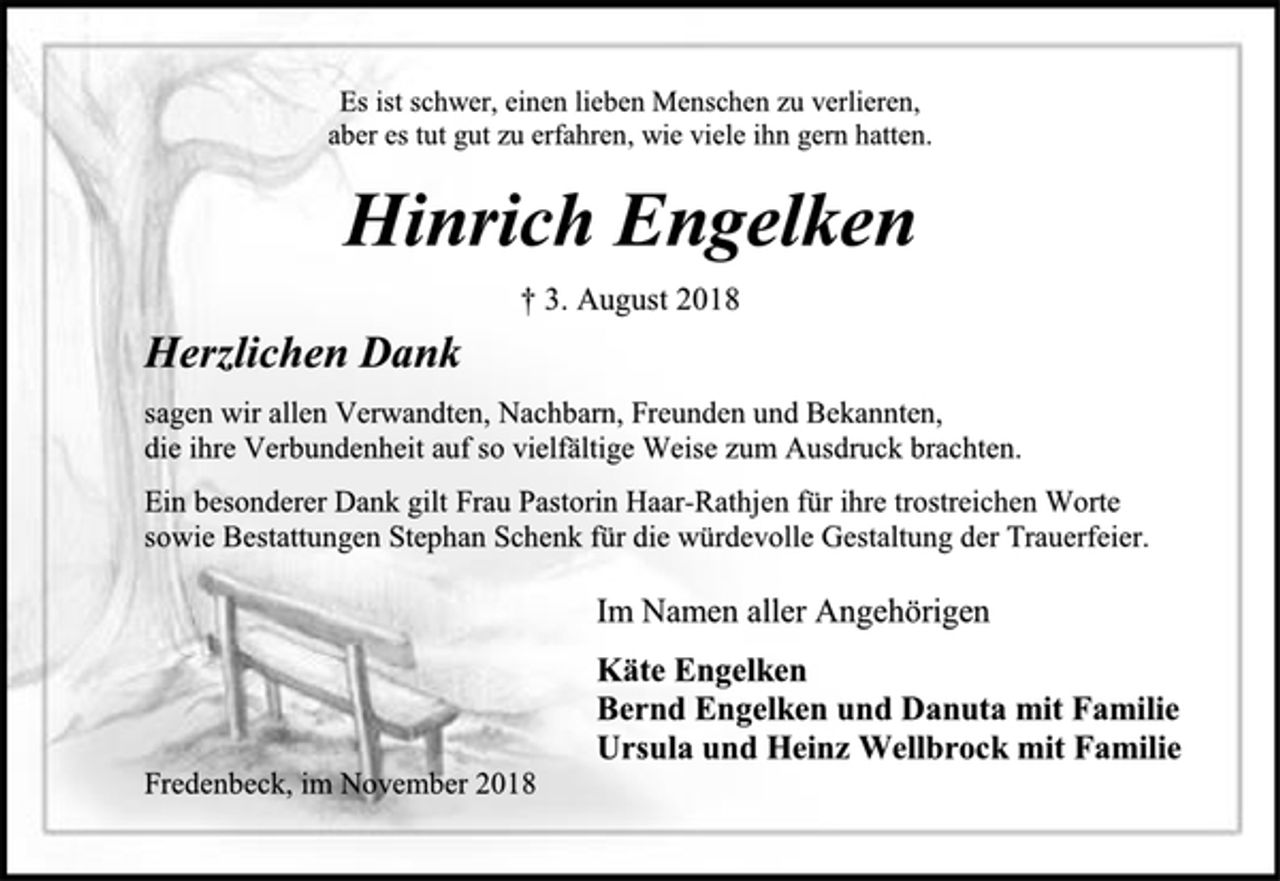 <p>Es ist schwer, einen lieben Menschen zu verlieren,<br />aber es tut gut zu erfahren, wie viele ihn gern hatten.<br />Hinrich Engelken<br />† 3. August 2018<br />Herzlichen Dank<br />sagen wir allen Verwandten, Nachbarn, Freunden und Bekannten,<br />die ihre Verbundenheit auf so vielfältige Weise zum Ausdruck brachten.<br />Ein besonderer Dank gilt Frau Pastorin Haar-Rathjen für ihre trostreichen Worte<br />sowie Bestattungen Stephan Schenk für die würdevolle Gestaltung der Trauerfeier.<br />Im Namen aller Angehörigen<br />Käte Engelken<br />Bernd Engelken und Danuta mit Familie<br />Ursula und Heinz Wellbrock mit Familie<br />Fredenbeck, im November 2018</p>