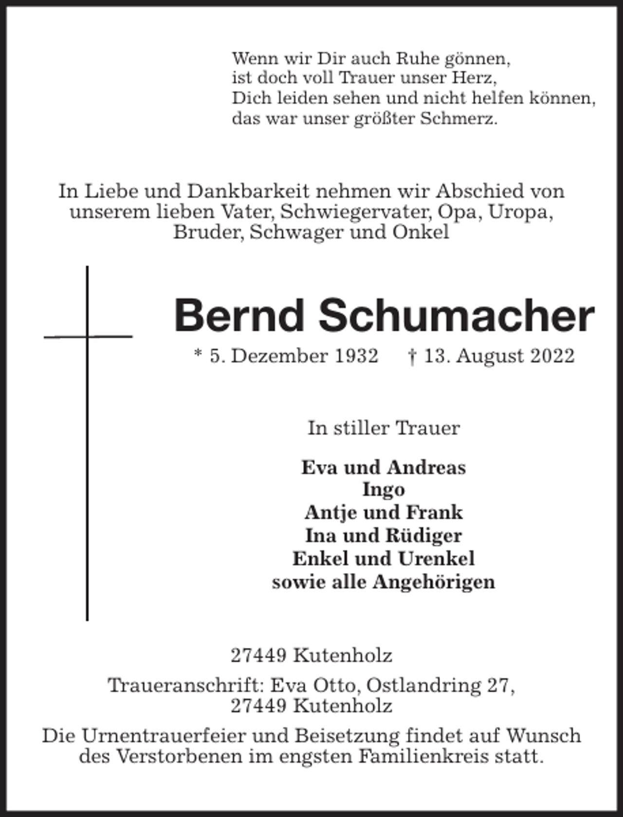 <p>Wenn wir Dir auch Ruhe gönnen,<br />ist doch voll Trauer unser Herz,<br />Dich leiden sehen und nicht helfen können,<br />das war unser größter Schmerz.<br />In Liebe und Dankbarkeit nehmen wir Abschied von<br />unserem lieben Vater, Schwiegervater, Opa, Uropa,<br />Bruder, Schwager und Onkel<br />Bernd Schumacher<br />* 5. Dezember 1932 † 13. August 2022<br />In stiller Trauer<br />Eva und Andreas<br />Ingo<br />Antje und Frank<br />Ina und Rüdiger<br />Enkel und Urenkel<br />sowie alle Angehörigen<br />27449 Kutenholz<br />Traueranschrift: Eva Otto, Ostlandring 27,<br />27449 Kutenholz<br />Die Urnentrauerfeier und Beisetzung findet auf Wunsch des Verstorbenen im engsten Familienkreis statt.</p>