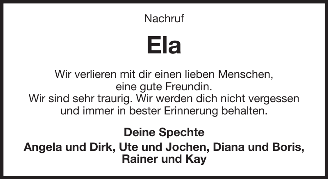 <p>Nachruf<br />Ela<br />Wir verlieren mit dir einen lieben Menschen,<br />eine gute Freundin.<br />Wir sind sehr traurig. Wir werden dich nicht vergessen<br />und immer in bester Erinnerung behalten.<br />Deine Spechte<br />Angela und Dirk, Ute und Jochen, Diana und Boris, Rainer und Kay</p>