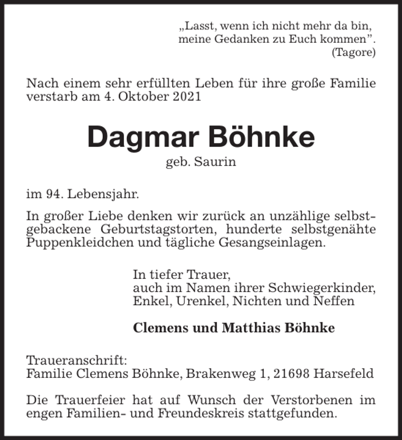 <p>„Lasst, wenn ich nicht mehr da bin,<br />meine Gedanken zu Euch kommen”.<br />(Tagore)<br />Nach einem sehr erfüllten Leben für ihre große Familie verstarb am 4. Oktober 2021<br />Dagmar Böhnke<br />geb. Saurin<br />im 94. Lebensjahr.<br />In großer Liebe denken wir zurück an unzählige selbstgebackene Geburtstagstorten, hunderte selbstgenähte Puppenkleidchen und tägliche Gesangseinlagen.<br />In tiefer Trauer,<br />auch im Namen ihrer Schwiegerkinder,<br />Enkel, Urenkel, Nichten und Neffen</p>
<p>Clemens und Matthias Böhnke<br />Traueranschrift:<br />Familie Clemens Böhnke, Brakenweg 1, 21698 Harsefeld</p>
<p>Die Trauerfeier hat auf Wunsch der Verstorbenen im<br />engen Familien- und Freundeskreis stattgefunden.</p>