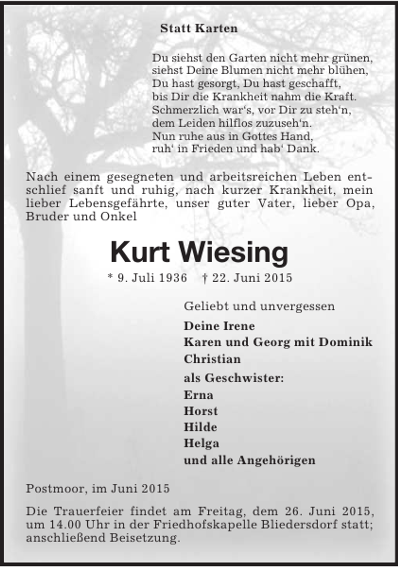 <p>Statt Karten<br />Du siehst den Garten nicht mehr grünen,<br />siehst Deine Blumen nicht mehr blühen,<br />Du hast gesorgt, Du hast geschafft,<br />bis Dir die Krankheit nahm die Kraft.<br />Schmerzlich war‘s, vor Dir zu steh‘n,<br />dem Leiden hilflos zuzuseh‘n.<br />Nun ruhe aus in Gottes Hand,<br />ruh‘ in Frieden und hab‘ Dank.<br />Nach einem gesegneten und arbeitsreichen Leben entschlief sanft und ruhig, nach kurzer Krankheit, mein lieber Lebensgefährte, unser guter Vater, lieber Opa, Bruder und Onkel<br />Kurt Wiesing<br />* 9. Juli 1936 † 22. Juni 2015<br />Geliebt und unvergessen<br />Deine Irene<br />Karen und Georg mit Dominik<br />Christian<br />als Geschwister:<br />Erna<br />Horst<br />Hilde<br />Helga<br />und alle Angehörigen<br />Postmoor, im Juni 2015<br />Die Trauerfeier findet am Freitag, dem 26. Juni 2015, um 14.00 Uhr in der Friedhofskapelle Bliedersdorf statt; anschließend Beisetzung.</p>