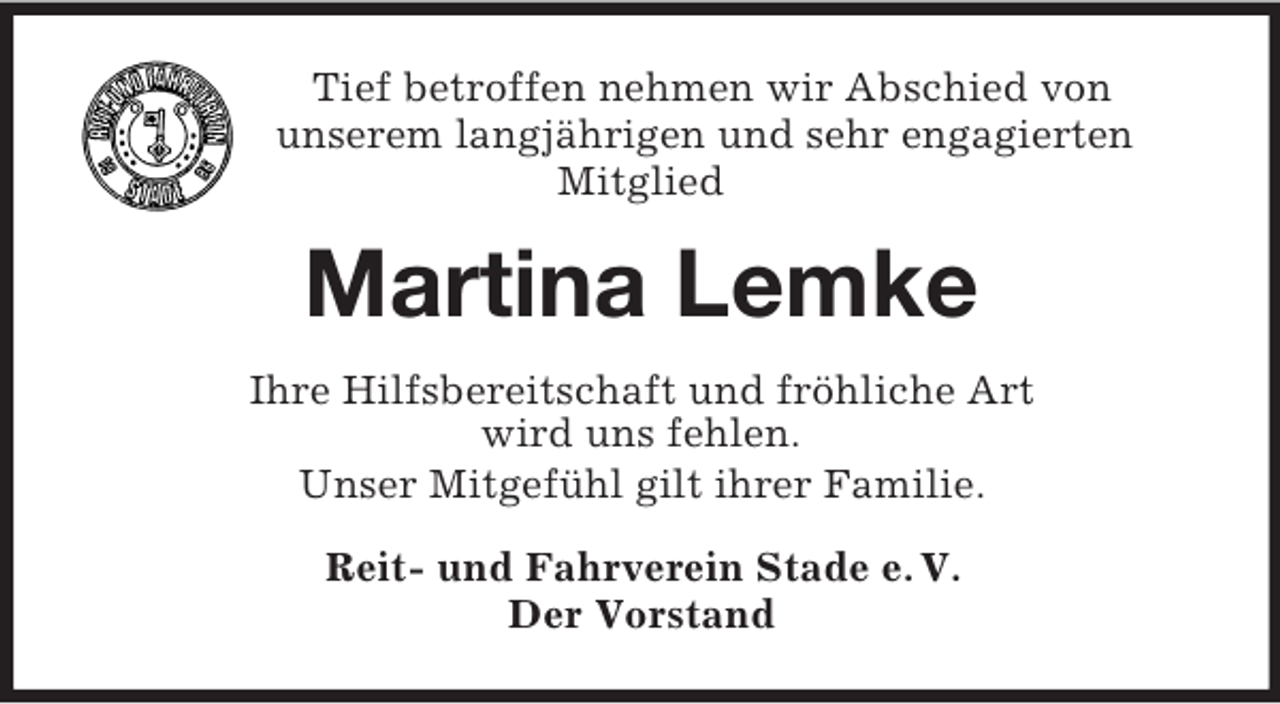 <p>Tief betroffen nehmen wir Abschied von<br />unserem langjährigen und sehr engagierten<br />Mitglied<br />Martina Lemke<br />Ihre Hilfsbereitschaft und fröhliche Art<br />wird uns fehlen.<br />Unser Mitgefühl gilt ihrer Familie.<br />Reit- und Fahrverein Stade e. V.<br />Der Vorstand</p>
