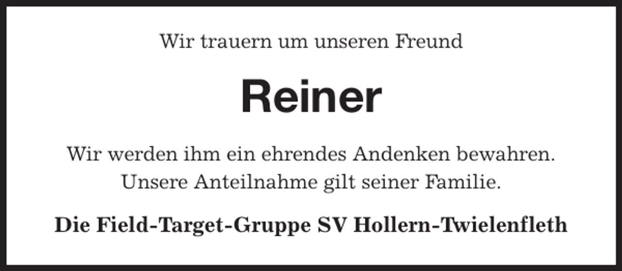 <p>Wir trauern um unseren Freund<br />Reiner<br />Wir werden ihm ein ehrendes Andenken bewahren.<br />Unsere Anteilnahme gilt seiner Familie.<br />Die Field-Target-Gruppe SV Hollern-Twielenfleth</p>