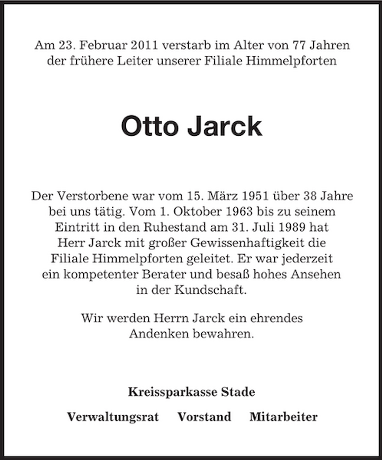 <p>Am 23. Februar 2011 verstarb im Alter von 77 Jahren der frühere Leiter unserer Filiale Himmelpforten</p><p>Otto Jarck<br />Der Verstorbene war vom 15. März 1951 über 38 Jahre bei uns tätig. Vom 1. Oktober 1963 bis zu seinem Eintritt in den Ruhestand am 31. Juli 1989 hat Herr Jarck mit großer Gewissenhaftigkeit die Filiale Himmelpforten geleitet. Er war jederzeit ein kompetenter Berater und besaß hohes Ansehen in der Kundschaft. Wir werden Herrn Jarck ein ehrendes Andenken bewahren.</p><p>Kreissparkasse Stade Verwaltungsrat Vorstand Mitarbeiter</p>
