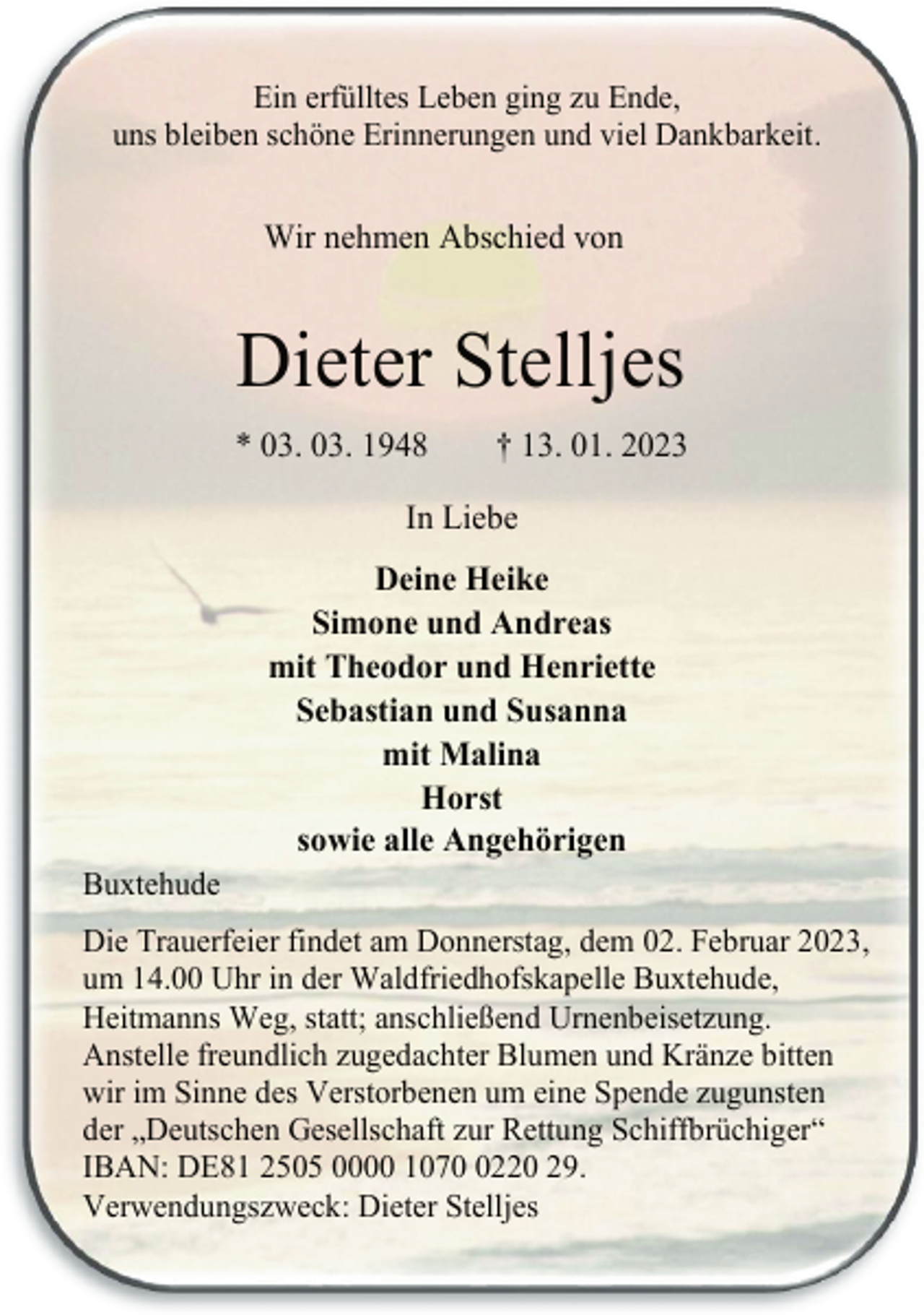 <p>Ein erfülltes Leben ging zu Ende,<br />uns bleiben schöne Erinnerungen und viel Dankbarkeit.<br />Wir nehmen Abschied von<br />Dieter Stelljes<br />* 03. 03. 1948 † 13. 01. 2023<br />In Liebe<br />Deine Heike<br />Simone und Andreas<br />mit Theodor und Henriette<br />Sebastian und Susanna<br />mit Malina<br />Horst<br />sowie alle Angehörigen<br />Buxtehude<br />Die Trauerfeier findet am Donnerstag, dem 02. Februar 2023,<br />um 14.00 Uhr in der Waldfriedhofskapelle Buxtehude,<br />Heitmanns Weg, statt; anschließend Urnenbeisetzung.<br />Anstelle freundlich zugedachter Blumen und Kränze bitten<br />wir im Sinne des Verstorbenen um eine Spende zugunsten<br />der „Deutschen Gesellschaft zur Rettung Schiffbrüchiger“<br />IBAN: DE81 2505 0000 1070 0220 29.<br />Verwendungszweck: Dieter Stelljes</p>
