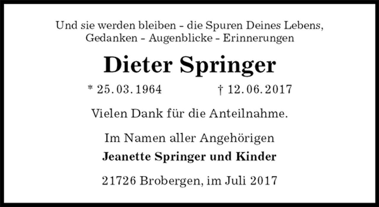 <p>Und sie werden bleiben - die Spuren Deines Lebens,<br />Gedanken - Augenblicke - Erinnerungen<br />Dieter Springer<br />* 25. 03. 1964 † 12. 06. 2017<br />Vielen Dank für die Anteilnahme.<br />Im Namen aller Angehörigen<br />Jeanette Springer und Kinder<br />21726 Brobergen, im Juli 2017</p>