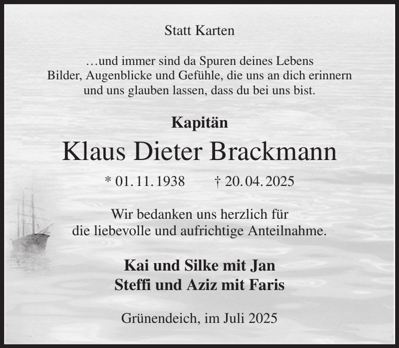 <p>Statt Karten</p><p>…und immer sind da Spuren deines Lebens<br />Bilder, Augenblicke und Gefühle, die uns an dich erinnern<br />und uns glauben lassen, dass du bei uns bist.<br />Kapitän<br />Klaus Dieter Brackmann<br />* 01. 11. 1938 † 20. 04. 2025<br />Wir bedanken uns herzlich für<br />die liebevolle und aufrichtige Anteilnahme.<br />Kai und Silke mit Jan<br />Steffi und Aziz mit Faris<br />Grünendeich, im Juli 2025</p>