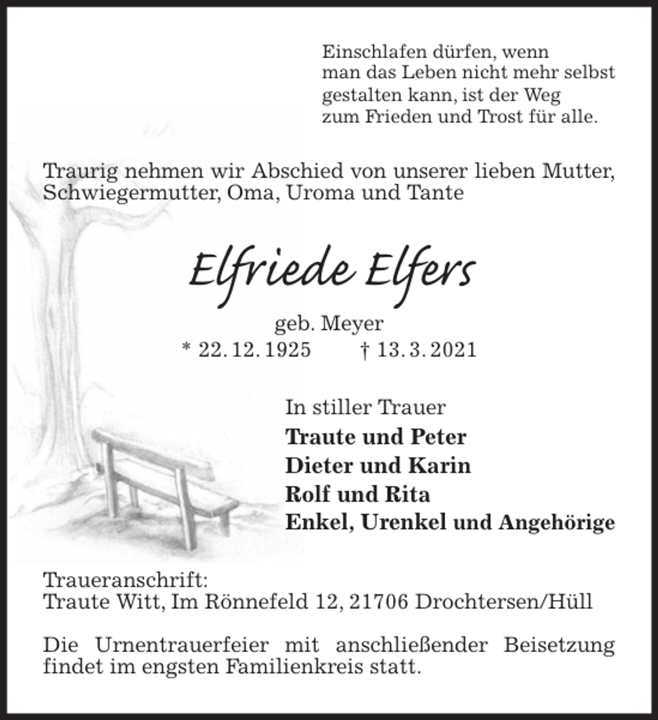 <p>Einschlafen dürfen, wenn<br />man das Leben nicht mehr selbst<br />gestalten kann, ist der Weg<br />zum Frieden und Trost für alle.<br />Traurig nehmen wir Abschied von unserer lieben Mutter,<br />Schwiegermutter, Oma, Uroma und Tante<br />Elfriede Elfers<br />geb. Meyer<br />* 22. 12. 1925 † 13. 3. 2021<br />In stiller Trauer<br />Traute und Peter<br />Dieter und Karin<br />Rolf und Rita<br />Enkel, Urenkel und Angehörige<br />Traueranschrift:<br />Traute Witt, Im Rönnefeld 12, 21706 Drochtersen/Hüll</p>
<p>Die Urnentrauerfeier mit anschließender Beisetzung findet im engsten Familienkreis statt.</p>