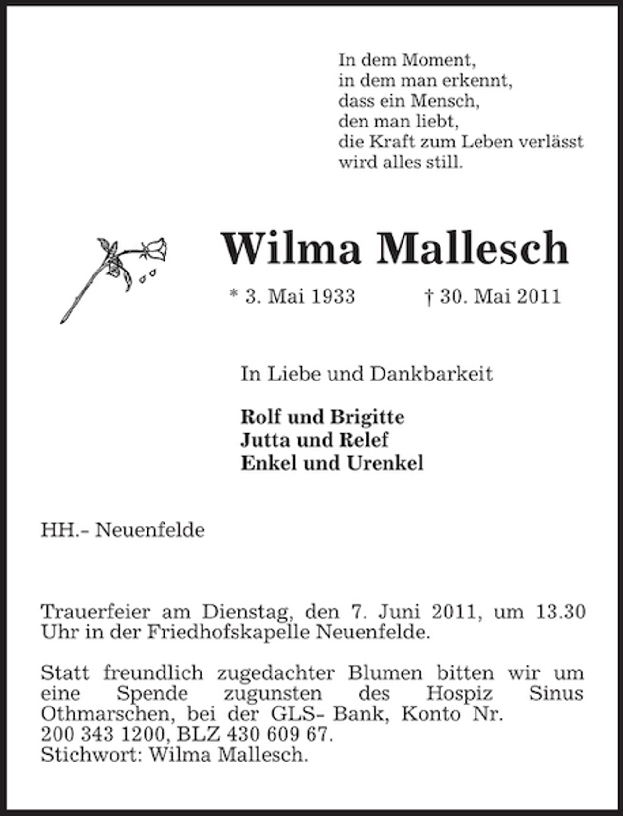 <p>In dem Moment,<br />in dem man erkennt,<br />dass ein Mensch,<br />den man liebt,<br />die Kraft zum Leben verlässt<br />wird alles still.<br />Wilma Mallesch<br />* 3. Mai 1933 † 30. Mai 2011<br />In Liebe und Dankbarkeit</p><p>Rolf und Brigitte<br />Jutta und Relef<br />Enkel und Urenkel<br />HH.- Neuenfelde</p><p>Trauerfeier am Dienstag, den 7. Juni 2011, um 13.30 Uhr in der Friedhofskapelle Neuenfelde.</p><p>Statt freundlich zugedachter Blumen bitten wir um<br />eine Spende zugunsten des Hospiz Sinus<br />Othmarschen, bei der GLS- Bank, Konto Nr.<br />200 343 1200, BLZ 430 609 67.<br />Stichwort: Wilma Mallesch.</p>