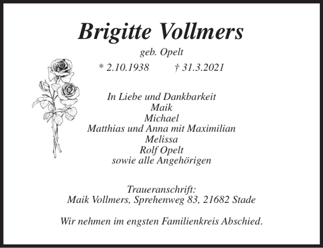 <p>Brigitte Vollmers<br />geb. Opelt<br />* 2.10.1938 † 31.3.2021<br />In Liebe und Dankbarkeit<br />Maik<br />Michael<br />Matthias und Anna mit Maximilian<br />Melissa<br />Rolf Opelt<br />sowie alle Angehörigen<br />Traueranschrift:<br />Maik Vollmers, Sprehenweg 83, 21682 Stade</p>
<p>Wir nehmen im engsten Familienkreis Abschied.</p>